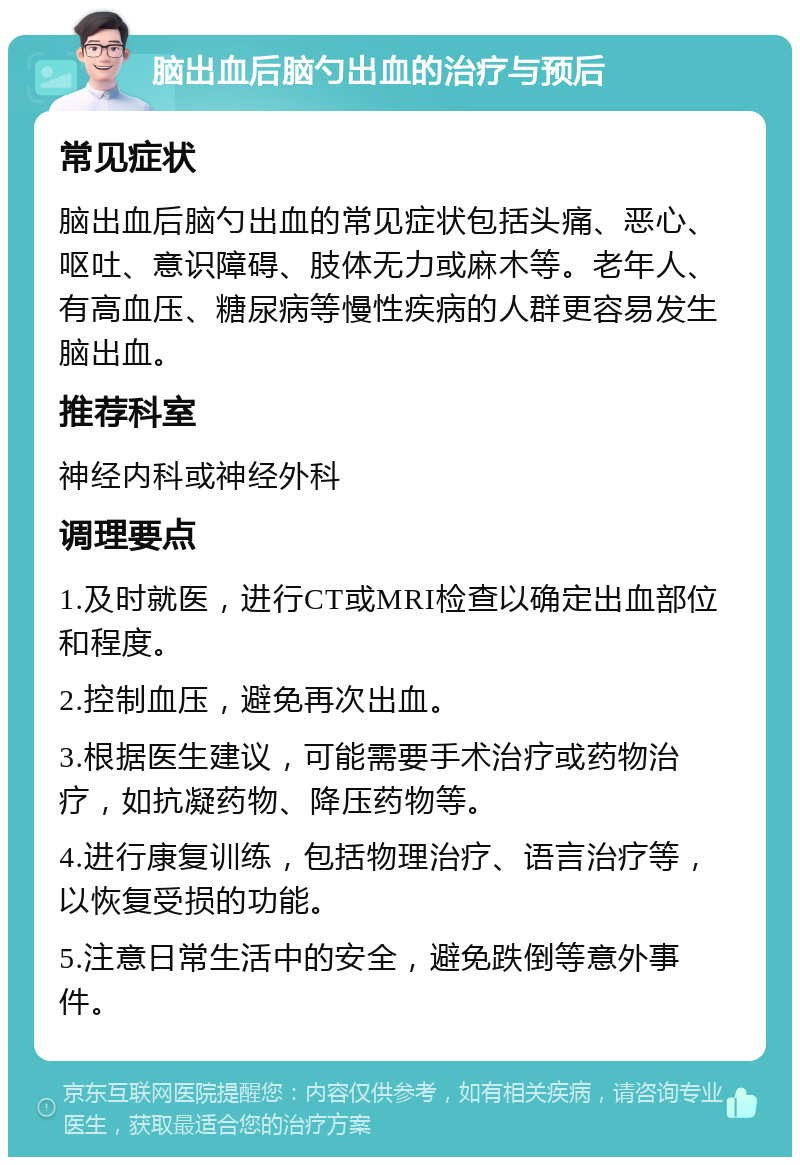 脑出血后脑勺出血的治疗与预后 常见症状 脑出血后脑勺出血的常见症状包括头痛、恶心、呕吐、意识障碍、肢体无力或麻木等。老年人、有高血压、糖尿病等慢性疾病的人群更容易发生脑出血。 推荐科室 神经内科或神经外科 调理要点 1.及时就医，进行CT或MRI检查以确定出血部位和程度。 2.控制血压，避免再次出血。 3.根据医生建议，可能需要手术治疗或药物治疗，如抗凝药物、降压药物等。 4.进行康复训练，包括物理治疗、语言治疗等，以恢复受损的功能。 5.注意日常生活中的安全，避免跌倒等意外事件。