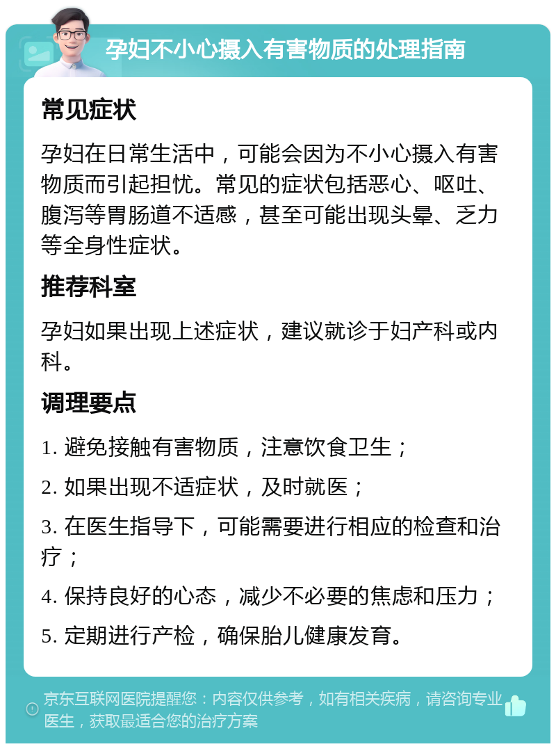 孕妇不小心摄入有害物质的处理指南 常见症状 孕妇在日常生活中，可能会因为不小心摄入有害物质而引起担忧。常见的症状包括恶心、呕吐、腹泻等胃肠道不适感，甚至可能出现头晕、乏力等全身性症状。 推荐科室 孕妇如果出现上述症状，建议就诊于妇产科或内科。 调理要点 1. 避免接触有害物质，注意饮食卫生； 2. 如果出现不适症状，及时就医； 3. 在医生指导下，可能需要进行相应的检查和治疗； 4. 保持良好的心态，减少不必要的焦虑和压力； 5. 定期进行产检，确保胎儿健康发育。