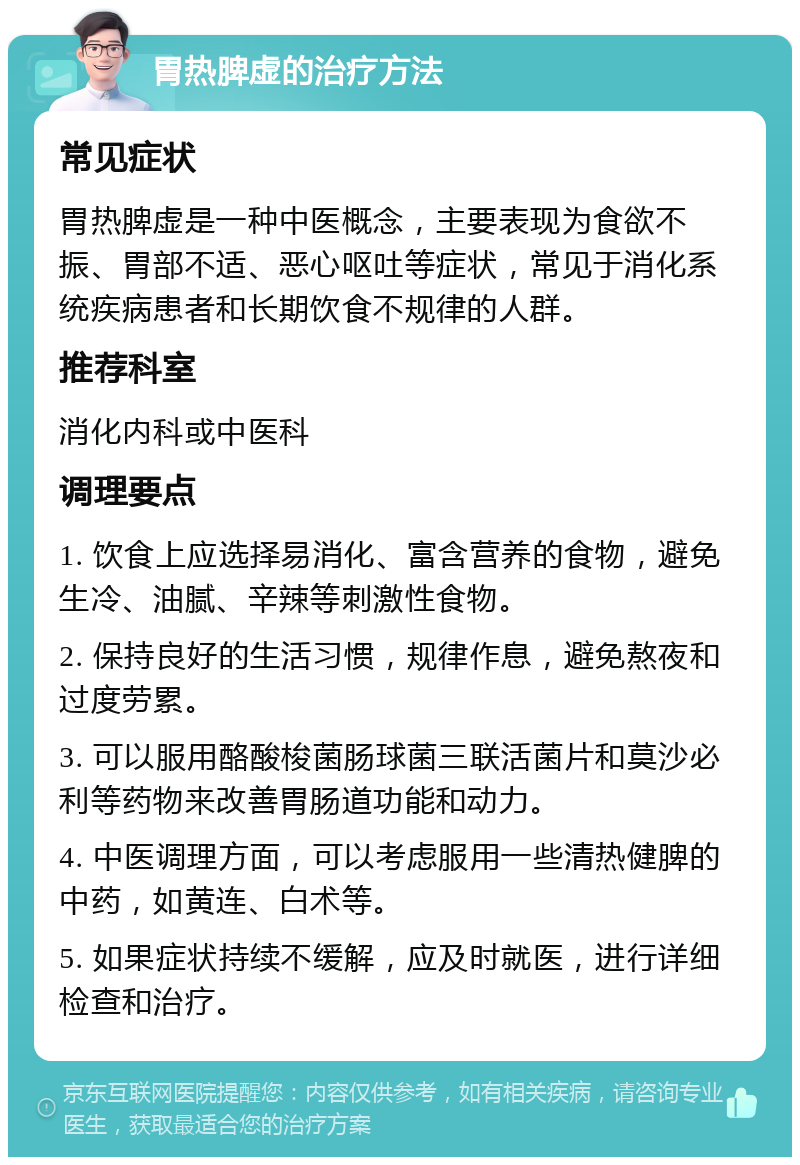 胃热脾虚的治疗方法 常见症状 胃热脾虚是一种中医概念，主要表现为食欲不振、胃部不适、恶心呕吐等症状，常见于消化系统疾病患者和长期饮食不规律的人群。 推荐科室 消化内科或中医科 调理要点 1. 饮食上应选择易消化、富含营养的食物，避免生冷、油腻、辛辣等刺激性食物。 2. 保持良好的生活习惯，规律作息，避免熬夜和过度劳累。 3. 可以服用酪酸梭菌肠球菌三联活菌片和莫沙必利等药物来改善胃肠道功能和动力。 4. 中医调理方面，可以考虑服用一些清热健脾的中药，如黄连、白术等。 5. 如果症状持续不缓解，应及时就医，进行详细检查和治疗。