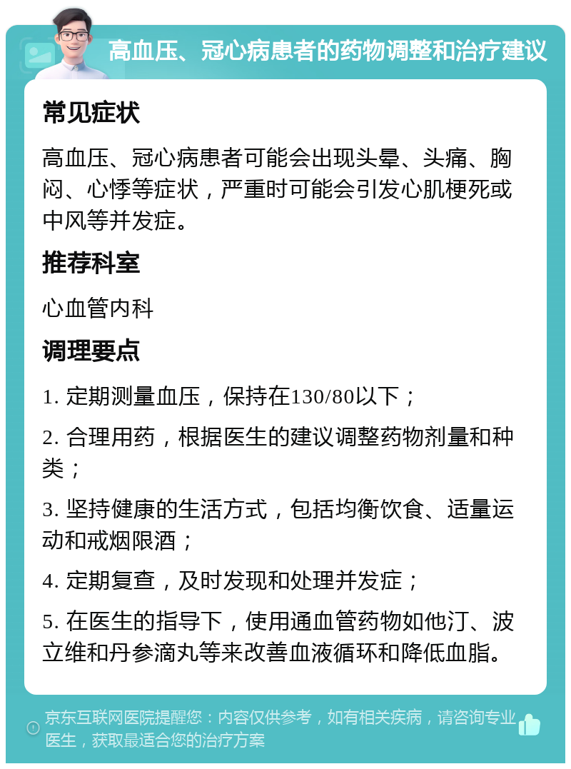 高血压、冠心病患者的药物调整和治疗建议 常见症状 高血压、冠心病患者可能会出现头晕、头痛、胸闷、心悸等症状，严重时可能会引发心肌梗死或中风等并发症。 推荐科室 心血管内科 调理要点 1. 定期测量血压，保持在130/80以下； 2. 合理用药，根据医生的建议调整药物剂量和种类； 3. 坚持健康的生活方式，包括均衡饮食、适量运动和戒烟限酒； 4. 定期复查，及时发现和处理并发症； 5. 在医生的指导下，使用通血管药物如他汀、波立维和丹参滴丸等来改善血液循环和降低血脂。