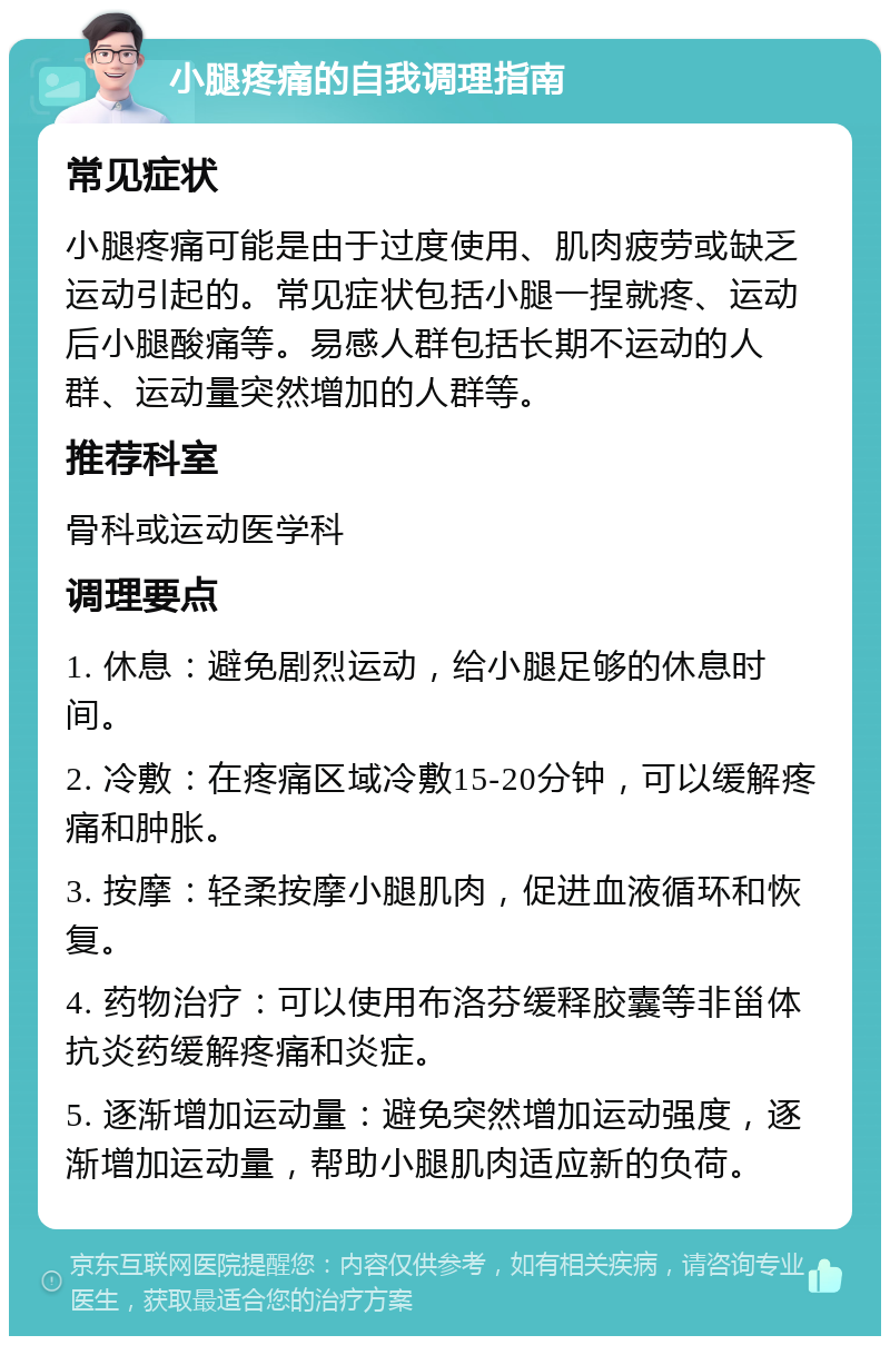 小腿疼痛的自我调理指南 常见症状 小腿疼痛可能是由于过度使用、肌肉疲劳或缺乏运动引起的。常见症状包括小腿一捏就疼、运动后小腿酸痛等。易感人群包括长期不运动的人群、运动量突然增加的人群等。 推荐科室 骨科或运动医学科 调理要点 1. 休息：避免剧烈运动，给小腿足够的休息时间。 2. 冷敷：在疼痛区域冷敷15-20分钟，可以缓解疼痛和肿胀。 3. 按摩：轻柔按摩小腿肌肉，促进血液循环和恢复。 4. 药物治疗：可以使用布洛芬缓释胶囊等非甾体抗炎药缓解疼痛和炎症。 5. 逐渐增加运动量：避免突然增加运动强度，逐渐增加运动量，帮助小腿肌肉适应新的负荷。