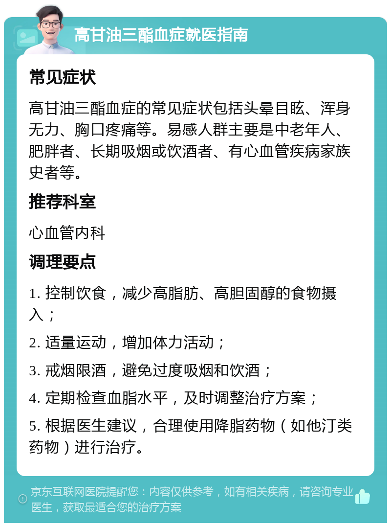 高甘油三酯血症就医指南 常见症状 高甘油三酯血症的常见症状包括头晕目眩、浑身无力、胸口疼痛等。易感人群主要是中老年人、肥胖者、长期吸烟或饮酒者、有心血管疾病家族史者等。 推荐科室 心血管内科 调理要点 1. 控制饮食，减少高脂肪、高胆固醇的食物摄入； 2. 适量运动，增加体力活动； 3. 戒烟限酒，避免过度吸烟和饮酒； 4. 定期检查血脂水平，及时调整治疗方案； 5. 根据医生建议，合理使用降脂药物（如他汀类药物）进行治疗。