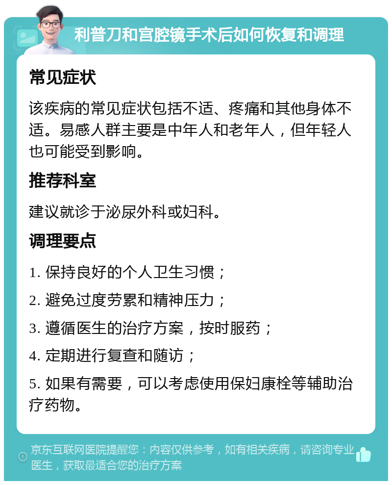 利普刀和宫腔镜手术后如何恢复和调理 常见症状 该疾病的常见症状包括不适、疼痛和其他身体不适。易感人群主要是中年人和老年人，但年轻人也可能受到影响。 推荐科室 建议就诊于泌尿外科或妇科。 调理要点 1. 保持良好的个人卫生习惯； 2. 避免过度劳累和精神压力； 3. 遵循医生的治疗方案，按时服药； 4. 定期进行复查和随访； 5. 如果有需要，可以考虑使用保妇康栓等辅助治疗药物。