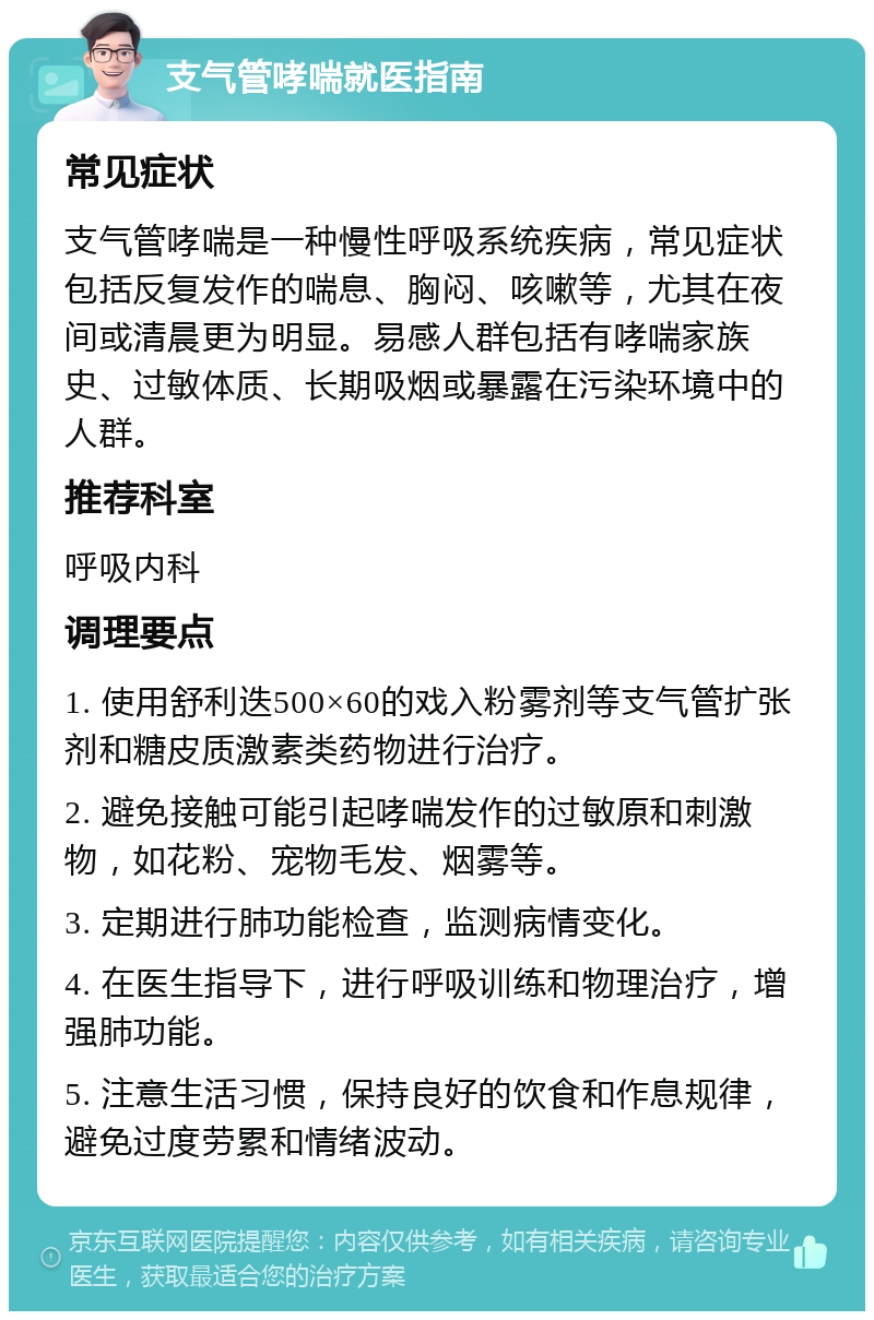 支气管哮喘就医指南 常见症状 支气管哮喘是一种慢性呼吸系统疾病，常见症状包括反复发作的喘息、胸闷、咳嗽等，尤其在夜间或清晨更为明显。易感人群包括有哮喘家族史、过敏体质、长期吸烟或暴露在污染环境中的人群。 推荐科室 呼吸内科 调理要点 1. 使用舒利迭500×60的戏入粉雾剂等支气管扩张剂和糖皮质激素类药物进行治疗。 2. 避免接触可能引起哮喘发作的过敏原和刺激物，如花粉、宠物毛发、烟雾等。 3. 定期进行肺功能检查，监测病情变化。 4. 在医生指导下，进行呼吸训练和物理治疗，增强肺功能。 5. 注意生活习惯，保持良好的饮食和作息规律，避免过度劳累和情绪波动。