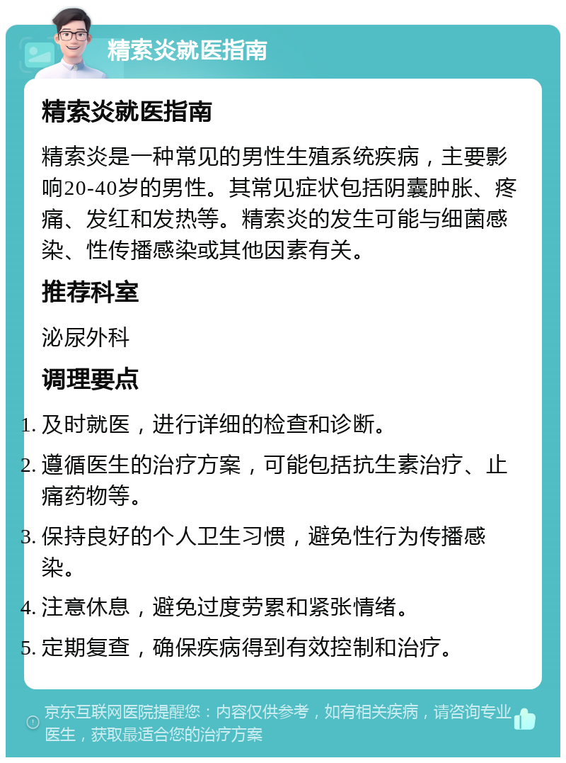 精索炎就医指南 精索炎就医指南 精索炎是一种常见的男性生殖系统疾病，主要影响20-40岁的男性。其常见症状包括阴囊肿胀、疼痛、发红和发热等。精索炎的发生可能与细菌感染、性传播感染或其他因素有关。 推荐科室 泌尿外科 调理要点 及时就医，进行详细的检查和诊断。 遵循医生的治疗方案，可能包括抗生素治疗、止痛药物等。 保持良好的个人卫生习惯，避免性行为传播感染。 注意休息，避免过度劳累和紧张情绪。 定期复查，确保疾病得到有效控制和治疗。