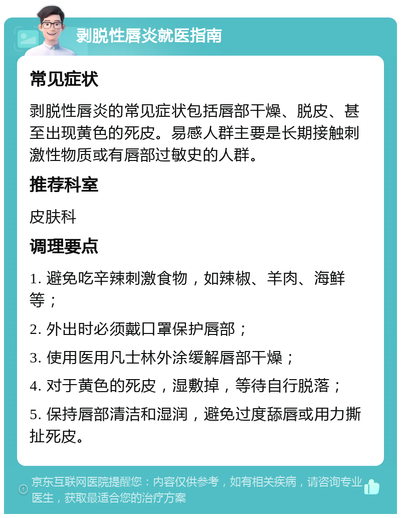 剥脱性唇炎就医指南 常见症状 剥脱性唇炎的常见症状包括唇部干燥、脱皮、甚至出现黄色的死皮。易感人群主要是长期接触刺激性物质或有唇部过敏史的人群。 推荐科室 皮肤科 调理要点 1. 避免吃辛辣刺激食物，如辣椒、羊肉、海鲜等； 2. 外出时必须戴口罩保护唇部； 3. 使用医用凡士林外涂缓解唇部干燥； 4. 对于黄色的死皮，湿敷掉，等待自行脱落； 5. 保持唇部清洁和湿润，避免过度舔唇或用力撕扯死皮。