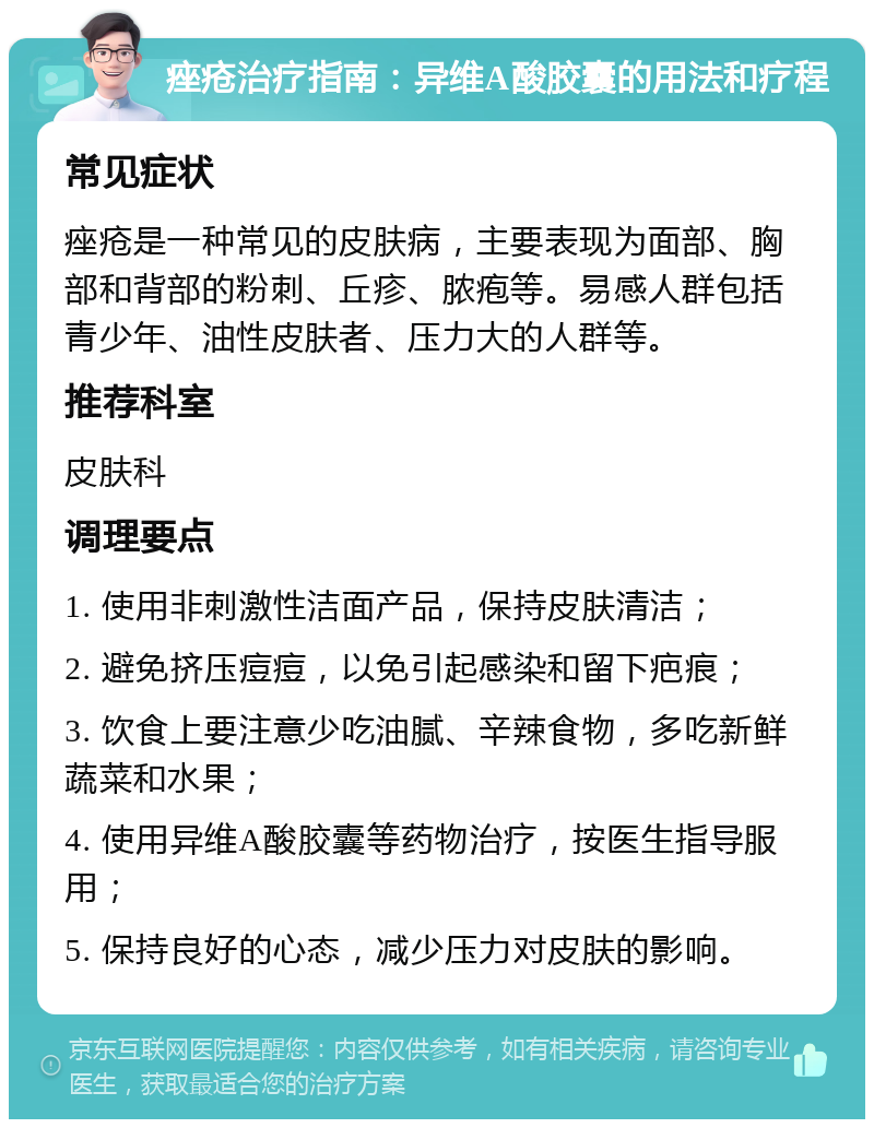 痤疮治疗指南：异维A酸胶囊的用法和疗程 常见症状 痤疮是一种常见的皮肤病，主要表现为面部、胸部和背部的粉刺、丘疹、脓疱等。易感人群包括青少年、油性皮肤者、压力大的人群等。 推荐科室 皮肤科 调理要点 1. 使用非刺激性洁面产品，保持皮肤清洁； 2. 避免挤压痘痘，以免引起感染和留下疤痕； 3. 饮食上要注意少吃油腻、辛辣食物，多吃新鲜蔬菜和水果； 4. 使用异维A酸胶囊等药物治疗，按医生指导服用； 5. 保持良好的心态，减少压力对皮肤的影响。