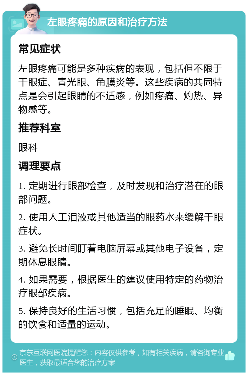 左眼疼痛的原因和治疗方法 常见症状 左眼疼痛可能是多种疾病的表现，包括但不限于干眼症、青光眼、角膜炎等。这些疾病的共同特点是会引起眼睛的不适感，例如疼痛、灼热、异物感等。 推荐科室 眼科 调理要点 1. 定期进行眼部检查，及时发现和治疗潜在的眼部问题。 2. 使用人工泪液或其他适当的眼药水来缓解干眼症状。 3. 避免长时间盯着电脑屏幕或其他电子设备，定期休息眼睛。 4. 如果需要，根据医生的建议使用特定的药物治疗眼部疾病。 5. 保持良好的生活习惯，包括充足的睡眠、均衡的饮食和适量的运动。