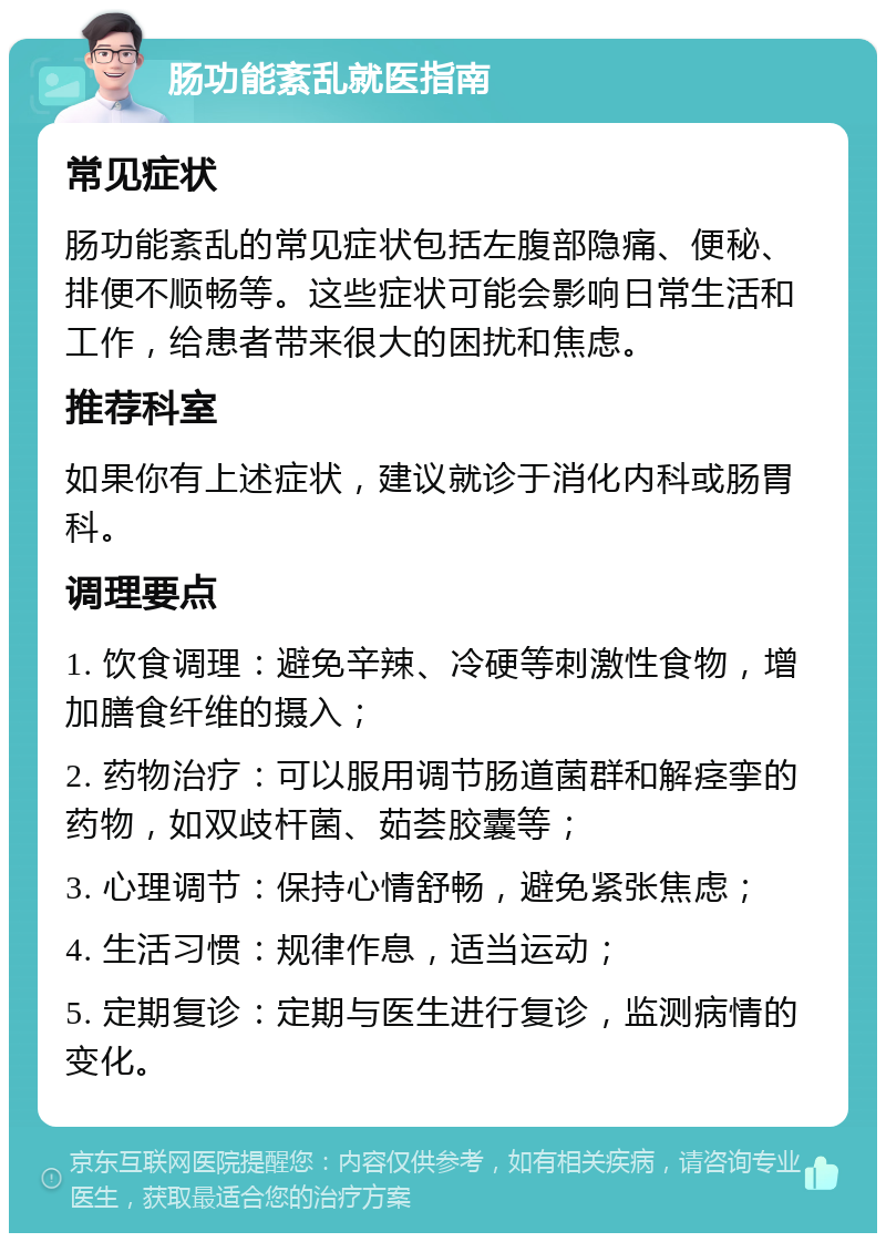 肠功能紊乱就医指南 常见症状 肠功能紊乱的常见症状包括左腹部隐痛、便秘、排便不顺畅等。这些症状可能会影响日常生活和工作，给患者带来很大的困扰和焦虑。 推荐科室 如果你有上述症状，建议就诊于消化内科或肠胃科。 调理要点 1. 饮食调理：避免辛辣、冷硬等刺激性食物，增加膳食纤维的摄入； 2. 药物治疗：可以服用调节肠道菌群和解痉挛的药物，如双歧杆菌、茹荟胶囊等； 3. 心理调节：保持心情舒畅，避免紧张焦虑； 4. 生活习惯：规律作息，适当运动； 5. 定期复诊：定期与医生进行复诊，监测病情的变化。