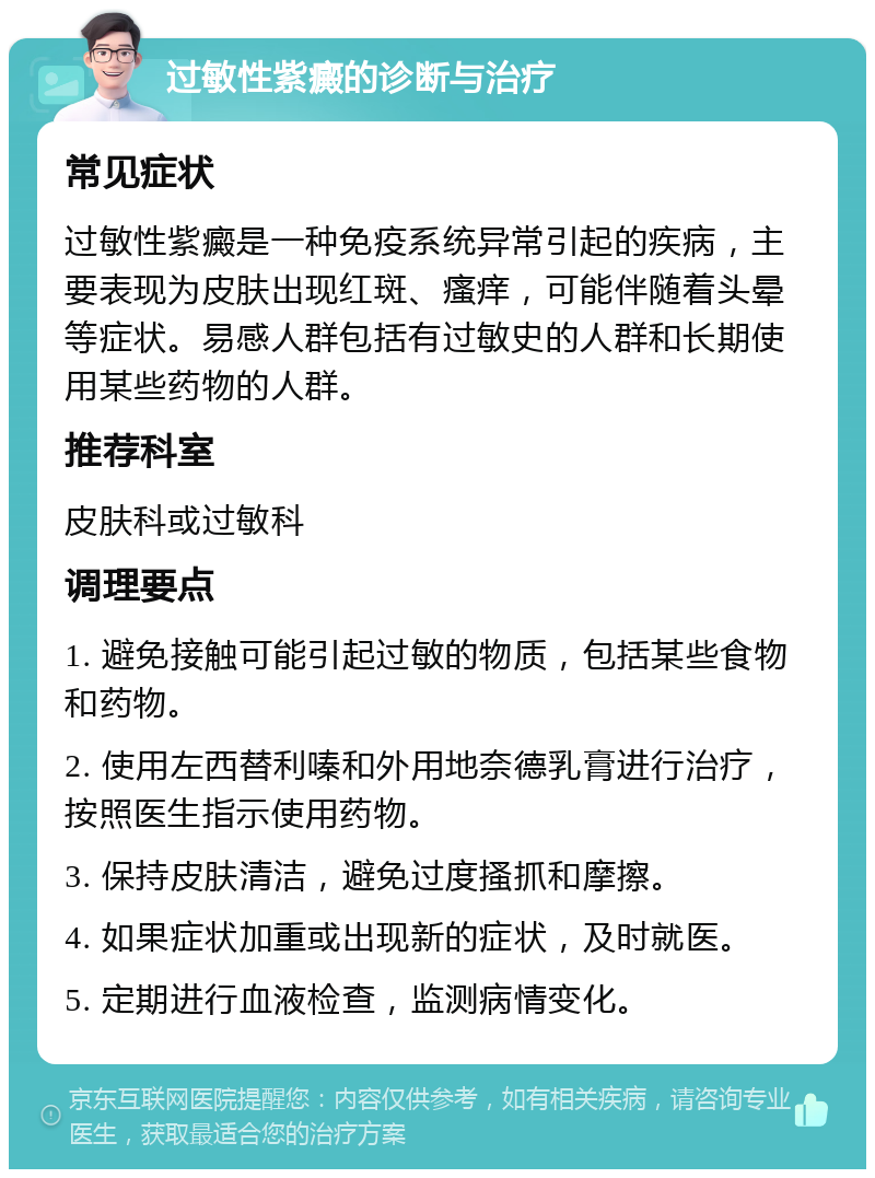 过敏性紫癜的诊断与治疗 常见症状 过敏性紫癜是一种免疫系统异常引起的疾病，主要表现为皮肤出现红斑、瘙痒，可能伴随着头晕等症状。易感人群包括有过敏史的人群和长期使用某些药物的人群。 推荐科室 皮肤科或过敏科 调理要点 1. 避免接触可能引起过敏的物质，包括某些食物和药物。 2. 使用左西替利嗪和外用地奈德乳膏进行治疗，按照医生指示使用药物。 3. 保持皮肤清洁，避免过度搔抓和摩擦。 4. 如果症状加重或出现新的症状，及时就医。 5. 定期进行血液检查，监测病情变化。