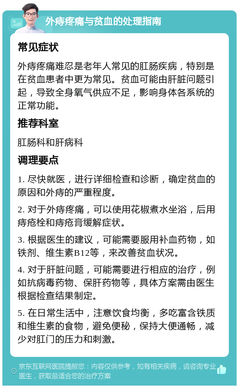 外痔疼痛与贫血的处理指南 常见症状 外痔疼痛难忍是老年人常见的肛肠疾病，特别是在贫血患者中更为常见。贫血可能由肝脏问题引起，导致全身氧气供应不足，影响身体各系统的正常功能。 推荐科室 肛肠科和肝病科 调理要点 1. 尽快就医，进行详细检查和诊断，确定贫血的原因和外痔的严重程度。 2. 对于外痔疼痛，可以使用花椒煮水坐浴，后用痔疮栓和痔疮膏缓解症状。 3. 根据医生的建议，可能需要服用补血药物，如铁剂、维生素B12等，来改善贫血状况。 4. 对于肝脏问题，可能需要进行相应的治疗，例如抗病毒药物、保肝药物等，具体方案需由医生根据检查结果制定。 5. 在日常生活中，注意饮食均衡，多吃富含铁质和维生素的食物，避免便秘，保持大便通畅，减少对肛门的压力和刺激。