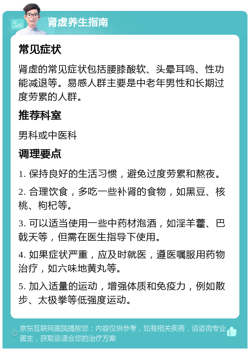 肾虚养生指南 常见症状 肾虚的常见症状包括腰膝酸软、头晕耳鸣、性功能减退等。易感人群主要是中老年男性和长期过度劳累的人群。 推荐科室 男科或中医科 调理要点 1. 保持良好的生活习惯，避免过度劳累和熬夜。 2. 合理饮食，多吃一些补肾的食物，如黑豆、核桃、枸杞等。 3. 可以适当使用一些中药材泡酒，如淫羊藿、巴戟天等，但需在医生指导下使用。 4. 如果症状严重，应及时就医，遵医嘱服用药物治疗，如六味地黄丸等。 5. 加入适量的运动，增强体质和免疫力，例如散步、太极拳等低强度运动。