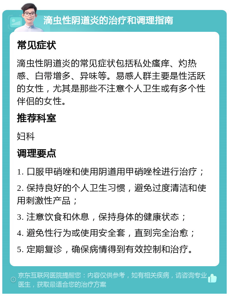 滴虫性阴道炎的治疗和调理指南 常见症状 滴虫性阴道炎的常见症状包括私处瘙痒、灼热感、白带增多、异味等。易感人群主要是性活跃的女性，尤其是那些不注意个人卫生或有多个性伴侣的女性。 推荐科室 妇科 调理要点 1. 口服甲硝唑和使用阴道用甲硝唑栓进行治疗； 2. 保持良好的个人卫生习惯，避免过度清洁和使用刺激性产品； 3. 注意饮食和休息，保持身体的健康状态； 4. 避免性行为或使用安全套，直到完全治愈； 5. 定期复诊，确保病情得到有效控制和治疗。