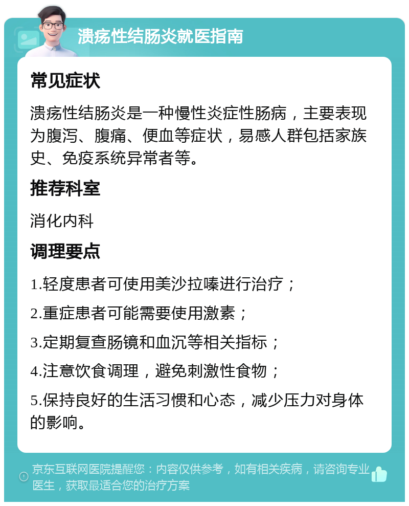 溃疡性结肠炎就医指南 常见症状 溃疡性结肠炎是一种慢性炎症性肠病，主要表现为腹泻、腹痛、便血等症状，易感人群包括家族史、免疫系统异常者等。 推荐科室 消化内科 调理要点 1.轻度患者可使用美沙拉嗪进行治疗； 2.重症患者可能需要使用激素； 3.定期复查肠镜和血沉等相关指标； 4.注意饮食调理，避免刺激性食物； 5.保持良好的生活习惯和心态，减少压力对身体的影响。