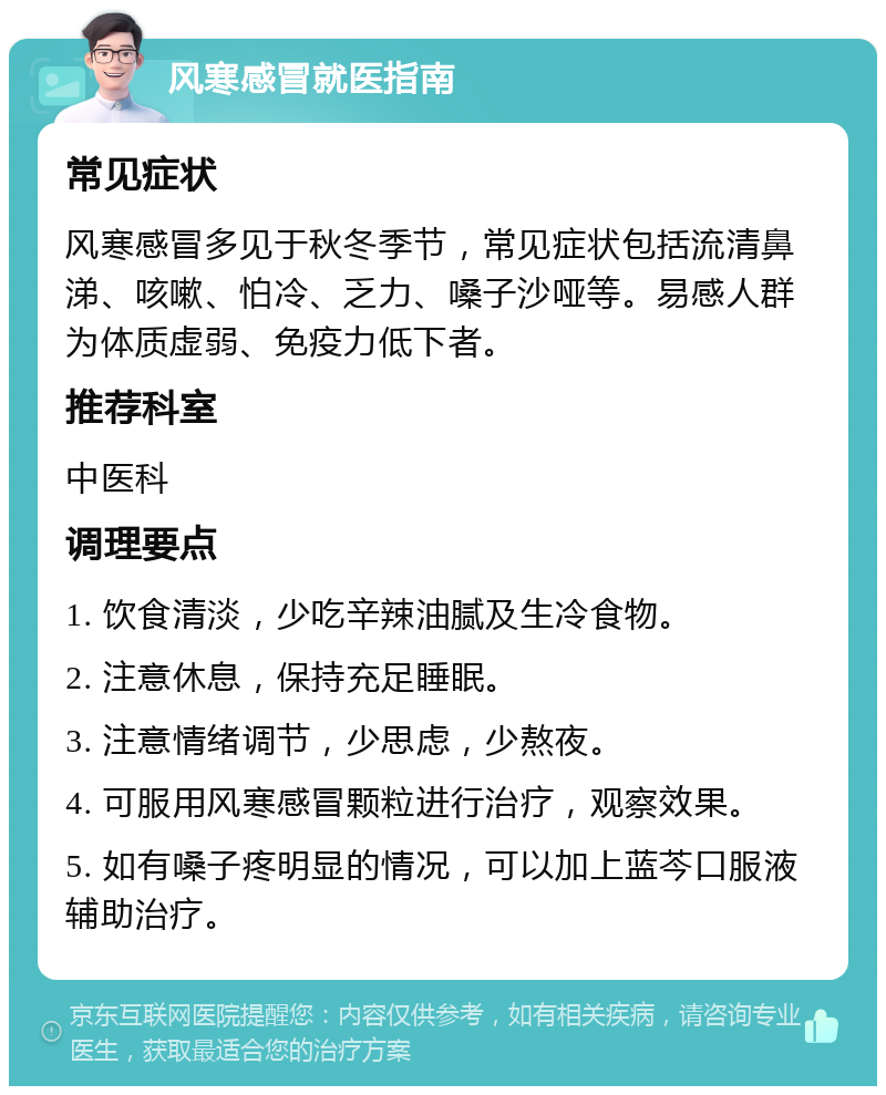 风寒感冒就医指南 常见症状 风寒感冒多见于秋冬季节，常见症状包括流清鼻涕、咳嗽、怕冷、乏力、嗓子沙哑等。易感人群为体质虚弱、免疫力低下者。 推荐科室 中医科 调理要点 1. 饮食清淡，少吃辛辣油腻及生冷食物。 2. 注意休息，保持充足睡眠。 3. 注意情绪调节，少思虑，少熬夜。 4. 可服用风寒感冒颗粒进行治疗，观察效果。 5. 如有嗓子疼明显的情况，可以加上蓝芩口服液辅助治疗。