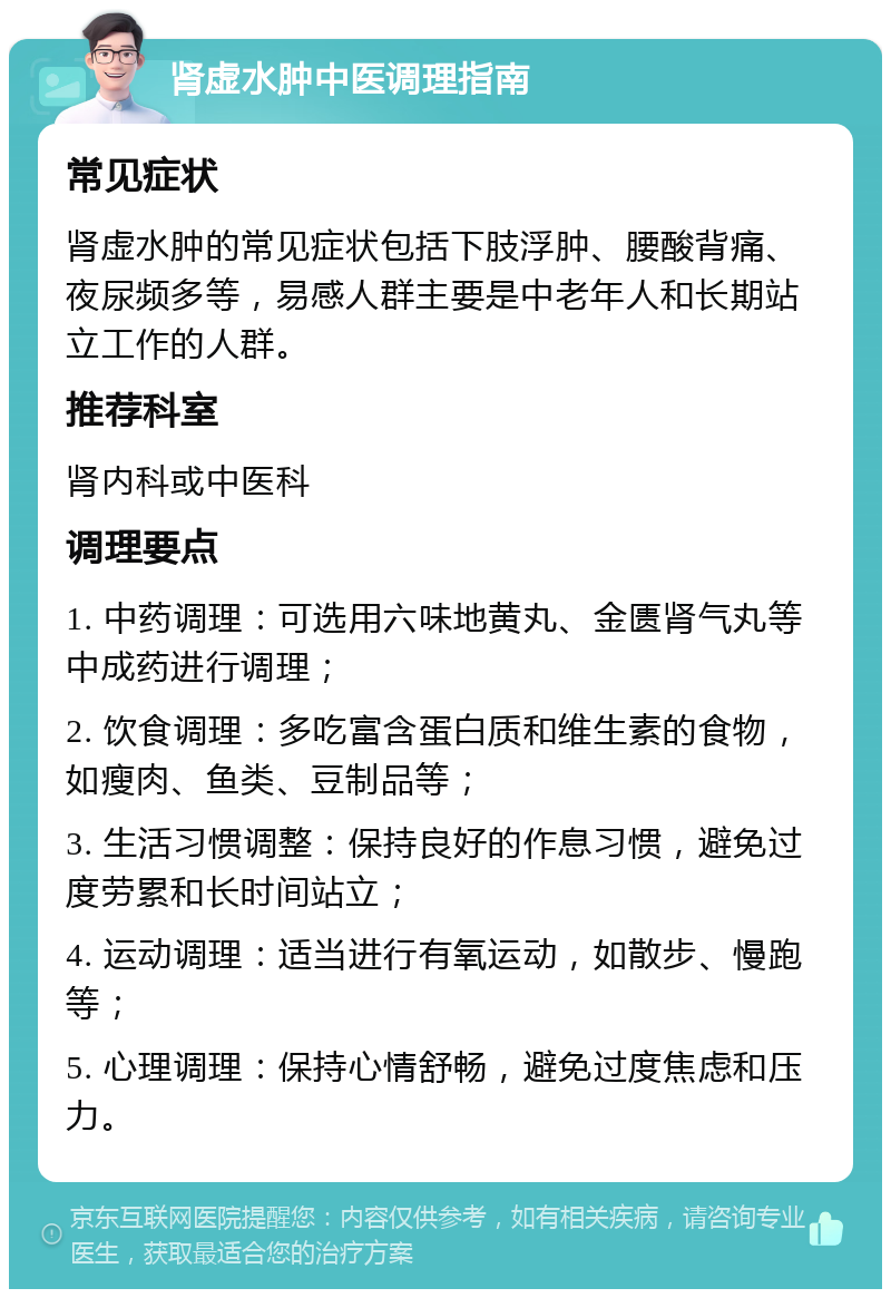 肾虚水肿中医调理指南 常见症状 肾虚水肿的常见症状包括下肢浮肿、腰酸背痛、夜尿频多等，易感人群主要是中老年人和长期站立工作的人群。 推荐科室 肾内科或中医科 调理要点 1. 中药调理：可选用六味地黄丸、金匮肾气丸等中成药进行调理； 2. 饮食调理：多吃富含蛋白质和维生素的食物，如瘦肉、鱼类、豆制品等； 3. 生活习惯调整：保持良好的作息习惯，避免过度劳累和长时间站立； 4. 运动调理：适当进行有氧运动，如散步、慢跑等； 5. 心理调理：保持心情舒畅，避免过度焦虑和压力。