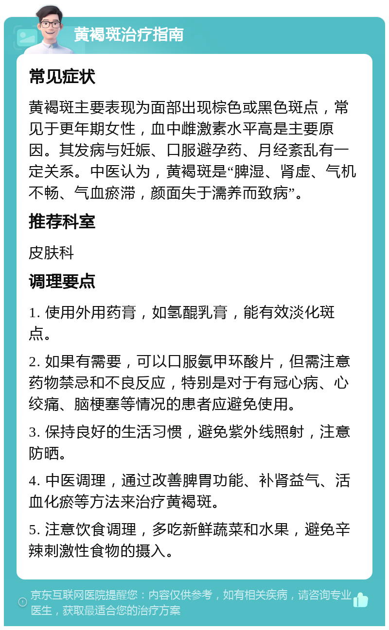 黄褐斑治疗指南 常见症状 黄褐斑主要表现为面部出现棕色或黑色斑点，常见于更年期女性，血中雌激素水平高是主要原因。其发病与妊娠、口服避孕药、月经紊乱有一定关系。中医认为，黄褐斑是“脾湿、肾虚、气机不畅、气血瘀滞，颜面失于濡养而致病”。 推荐科室 皮肤科 调理要点 1. 使用外用药膏，如氢醌乳膏，能有效淡化斑点。 2. 如果有需要，可以口服氨甲环酸片，但需注意药物禁忌和不良反应，特别是对于有冠心病、心绞痛、脑梗塞等情况的患者应避免使用。 3. 保持良好的生活习惯，避免紫外线照射，注意防晒。 4. 中医调理，通过改善脾胃功能、补肾益气、活血化瘀等方法来治疗黄褐斑。 5. 注意饮食调理，多吃新鲜蔬菜和水果，避免辛辣刺激性食物的摄入。