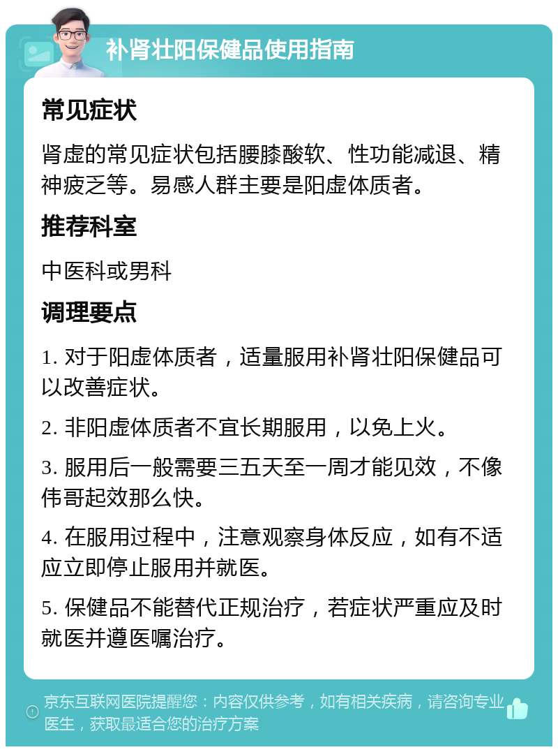 补肾壮阳保健品使用指南 常见症状 肾虚的常见症状包括腰膝酸软、性功能减退、精神疲乏等。易感人群主要是阳虚体质者。 推荐科室 中医科或男科 调理要点 1. 对于阳虚体质者，适量服用补肾壮阳保健品可以改善症状。 2. 非阳虚体质者不宜长期服用，以免上火。 3. 服用后一般需要三五天至一周才能见效，不像伟哥起效那么快。 4. 在服用过程中，注意观察身体反应，如有不适应立即停止服用并就医。 5. 保健品不能替代正规治疗，若症状严重应及时就医并遵医嘱治疗。