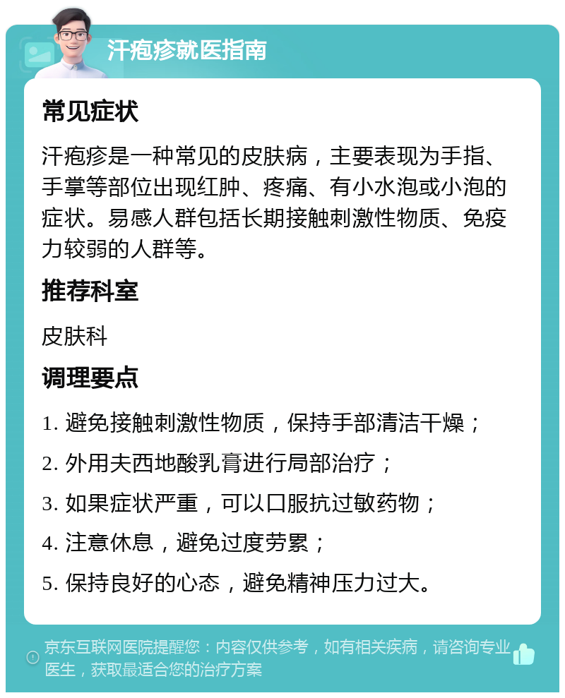 汗疱疹就医指南 常见症状 汗疱疹是一种常见的皮肤病，主要表现为手指、手掌等部位出现红肿、疼痛、有小水泡或小泡的症状。易感人群包括长期接触刺激性物质、免疫力较弱的人群等。 推荐科室 皮肤科 调理要点 1. 避免接触刺激性物质，保持手部清洁干燥； 2. 外用夫西地酸乳膏进行局部治疗； 3. 如果症状严重，可以口服抗过敏药物； 4. 注意休息，避免过度劳累； 5. 保持良好的心态，避免精神压力过大。