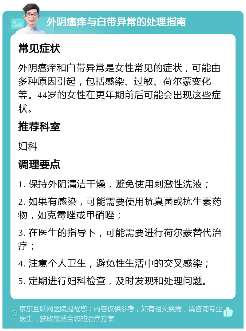 外阴瘙痒与白带异常的处理指南 常见症状 外阴瘙痒和白带异常是女性常见的症状，可能由多种原因引起，包括感染、过敏、荷尔蒙变化等。44岁的女性在更年期前后可能会出现这些症状。 推荐科室 妇科 调理要点 1. 保持外阴清洁干燥，避免使用刺激性洗液； 2. 如果有感染，可能需要使用抗真菌或抗生素药物，如克霉唑或甲硝唑； 3. 在医生的指导下，可能需要进行荷尔蒙替代治疗； 4. 注意个人卫生，避免性生活中的交叉感染； 5. 定期进行妇科检查，及时发现和处理问题。