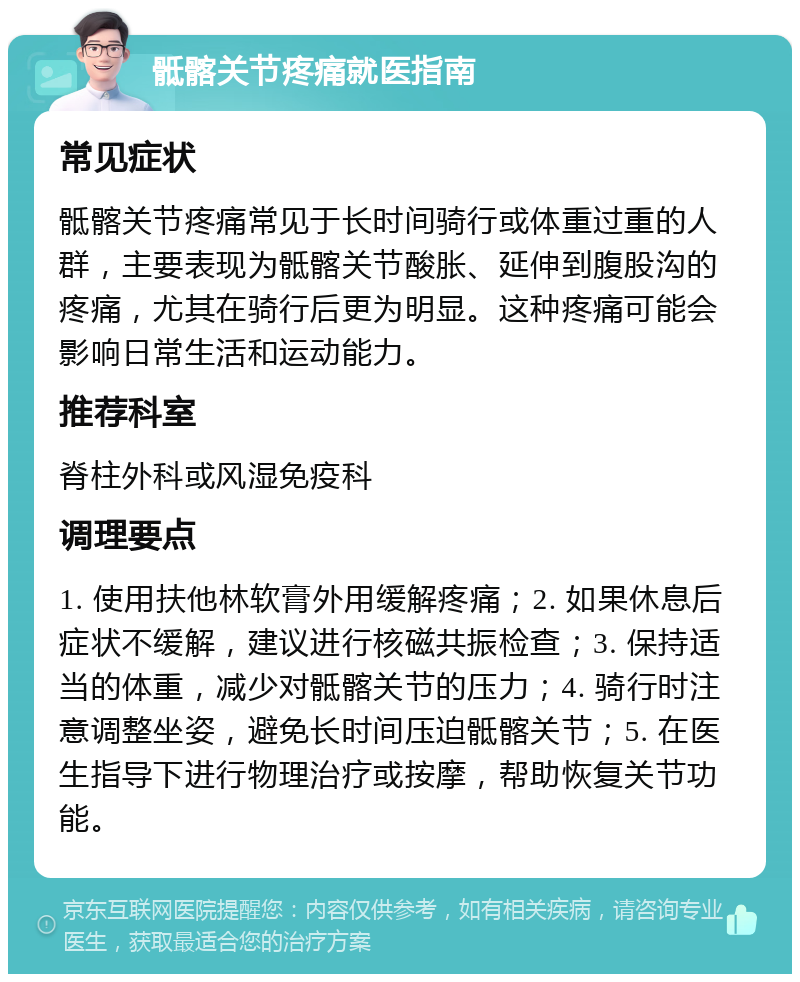 骶髂关节疼痛就医指南 常见症状 骶髂关节疼痛常见于长时间骑行或体重过重的人群，主要表现为骶髂关节酸胀、延伸到腹股沟的疼痛，尤其在骑行后更为明显。这种疼痛可能会影响日常生活和运动能力。 推荐科室 脊柱外科或风湿免疫科 调理要点 1. 使用扶他林软膏外用缓解疼痛；2. 如果休息后症状不缓解，建议进行核磁共振检查；3. 保持适当的体重，减少对骶髂关节的压力；4. 骑行时注意调整坐姿，避免长时间压迫骶髂关节；5. 在医生指导下进行物理治疗或按摩，帮助恢复关节功能。