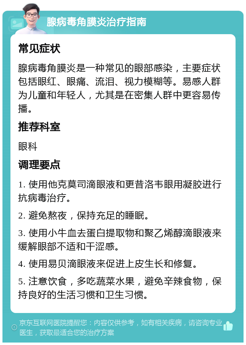 腺病毒角膜炎治疗指南 常见症状 腺病毒角膜炎是一种常见的眼部感染，主要症状包括眼红、眼痛、流泪、视力模糊等。易感人群为儿童和年轻人，尤其是在密集人群中更容易传播。 推荐科室 眼科 调理要点 1. 使用他克莫司滴眼液和更昔洛韦眼用凝胶进行抗病毒治疗。 2. 避免熬夜，保持充足的睡眠。 3. 使用小牛血去蛋白提取物和聚乙烯醇滴眼液来缓解眼部不适和干涩感。 4. 使用易贝滴眼液来促进上皮生长和修复。 5. 注意饮食，多吃蔬菜水果，避免辛辣食物，保持良好的生活习惯和卫生习惯。