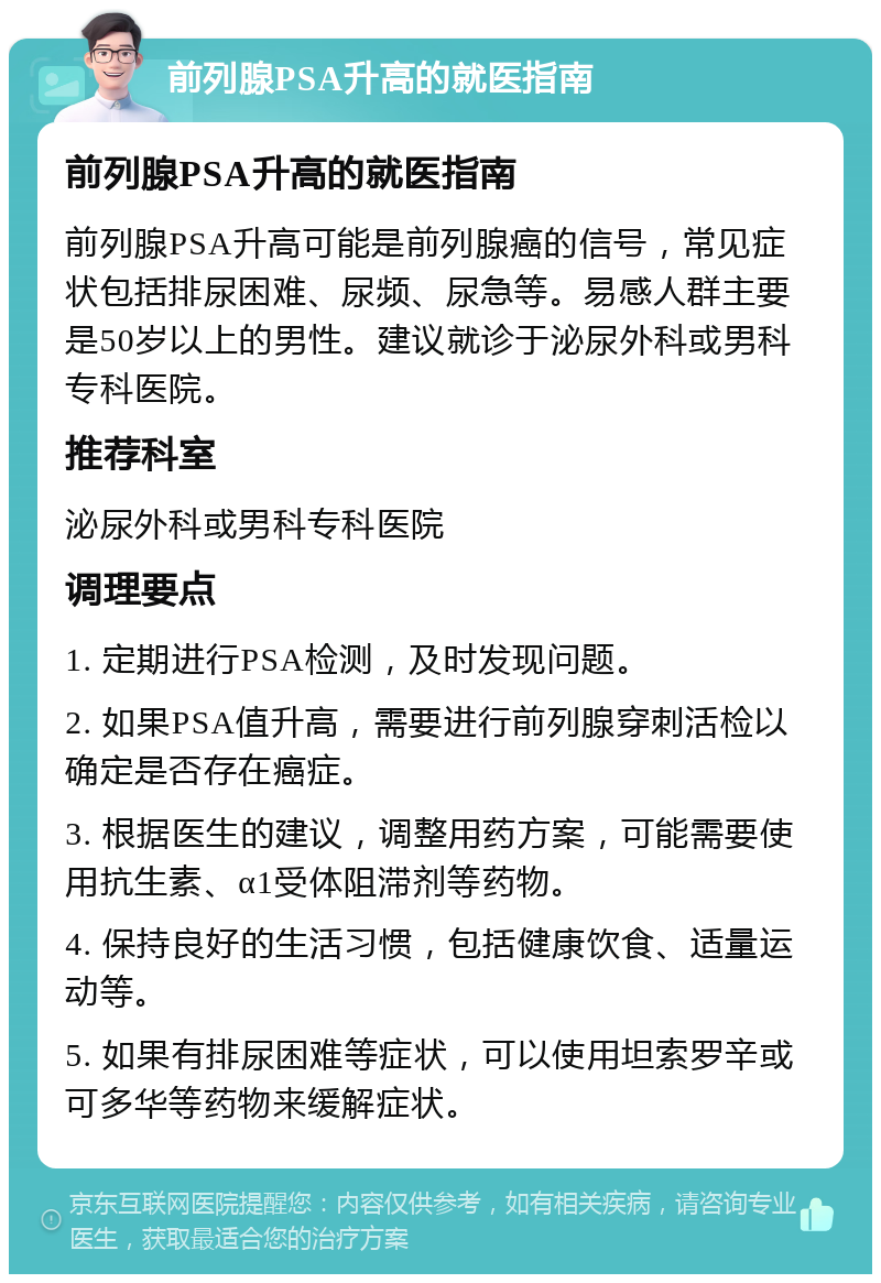 前列腺PSA升高的就医指南 前列腺PSA升高的就医指南 前列腺PSA升高可能是前列腺癌的信号，常见症状包括排尿困难、尿频、尿急等。易感人群主要是50岁以上的男性。建议就诊于泌尿外科或男科专科医院。 推荐科室 泌尿外科或男科专科医院 调理要点 1. 定期进行PSA检测，及时发现问题。 2. 如果PSA值升高，需要进行前列腺穿刺活检以确定是否存在癌症。 3. 根据医生的建议，调整用药方案，可能需要使用抗生素、α1受体阻滞剂等药物。 4. 保持良好的生活习惯，包括健康饮食、适量运动等。 5. 如果有排尿困难等症状，可以使用坦索罗辛或可多华等药物来缓解症状。