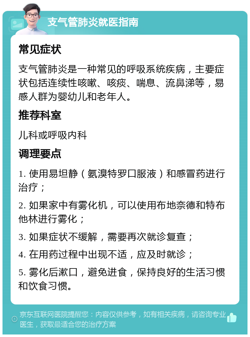 支气管肺炎就医指南 常见症状 支气管肺炎是一种常见的呼吸系统疾病，主要症状包括连续性咳嗽、咳痰、喘息、流鼻涕等，易感人群为婴幼儿和老年人。 推荐科室 儿科或呼吸内科 调理要点 1. 使用易坦静（氨溴特罗口服液）和感冒药进行治疗； 2. 如果家中有雾化机，可以使用布地奈德和特布他林进行雾化； 3. 如果症状不缓解，需要再次就诊复查； 4. 在用药过程中出现不适，应及时就诊； 5. 雾化后漱口，避免进食，保持良好的生活习惯和饮食习惯。