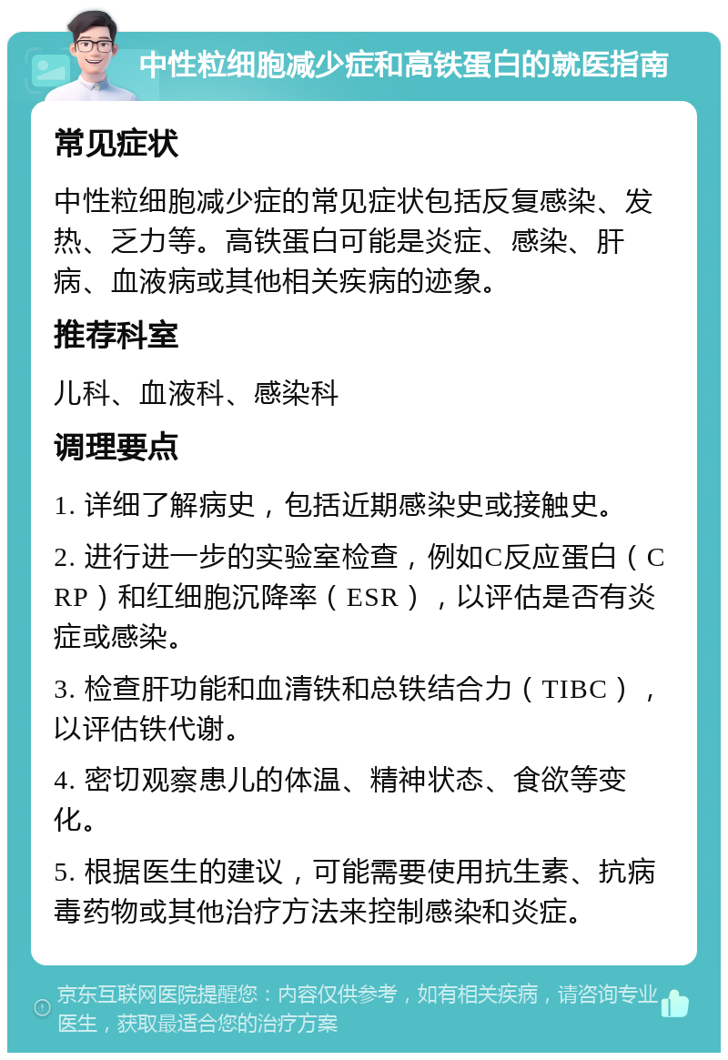 中性粒细胞减少症和高铁蛋白的就医指南 常见症状 中性粒细胞减少症的常见症状包括反复感染、发热、乏力等。高铁蛋白可能是炎症、感染、肝病、血液病或其他相关疾病的迹象。 推荐科室 儿科、血液科、感染科 调理要点 1. 详细了解病史，包括近期感染史或接触史。 2. 进行进一步的实验室检查，例如C反应蛋白（CRP）和红细胞沉降率（ESR），以评估是否有炎症或感染。 3. 检查肝功能和血清铁和总铁结合力（TIBC），以评估铁代谢。 4. 密切观察患儿的体温、精神状态、食欲等变化。 5. 根据医生的建议，可能需要使用抗生素、抗病毒药物或其他治疗方法来控制感染和炎症。