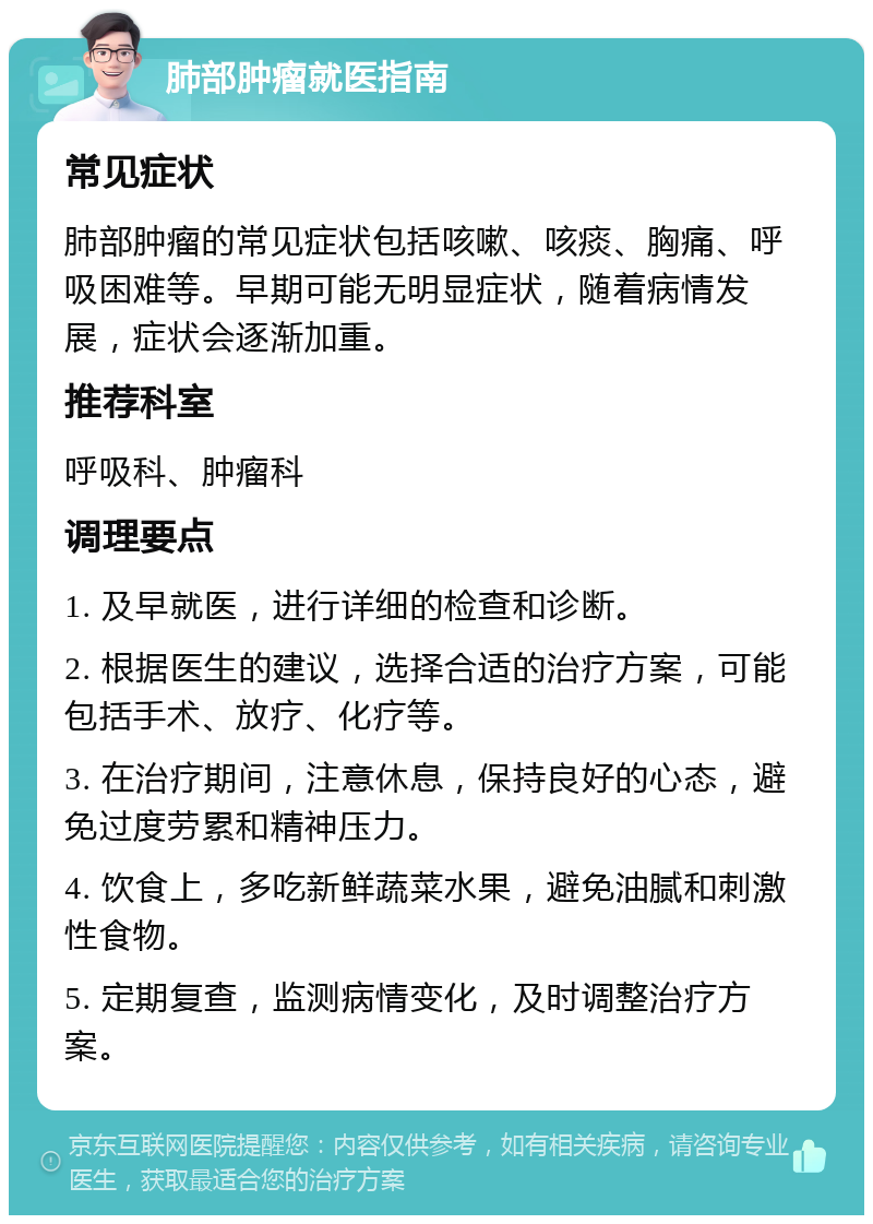 肺部肿瘤就医指南 常见症状 肺部肿瘤的常见症状包括咳嗽、咳痰、胸痛、呼吸困难等。早期可能无明显症状，随着病情发展，症状会逐渐加重。 推荐科室 呼吸科、肿瘤科 调理要点 1. 及早就医，进行详细的检查和诊断。 2. 根据医生的建议，选择合适的治疗方案，可能包括手术、放疗、化疗等。 3. 在治疗期间，注意休息，保持良好的心态，避免过度劳累和精神压力。 4. 饮食上，多吃新鲜蔬菜水果，避免油腻和刺激性食物。 5. 定期复查，监测病情变化，及时调整治疗方案。