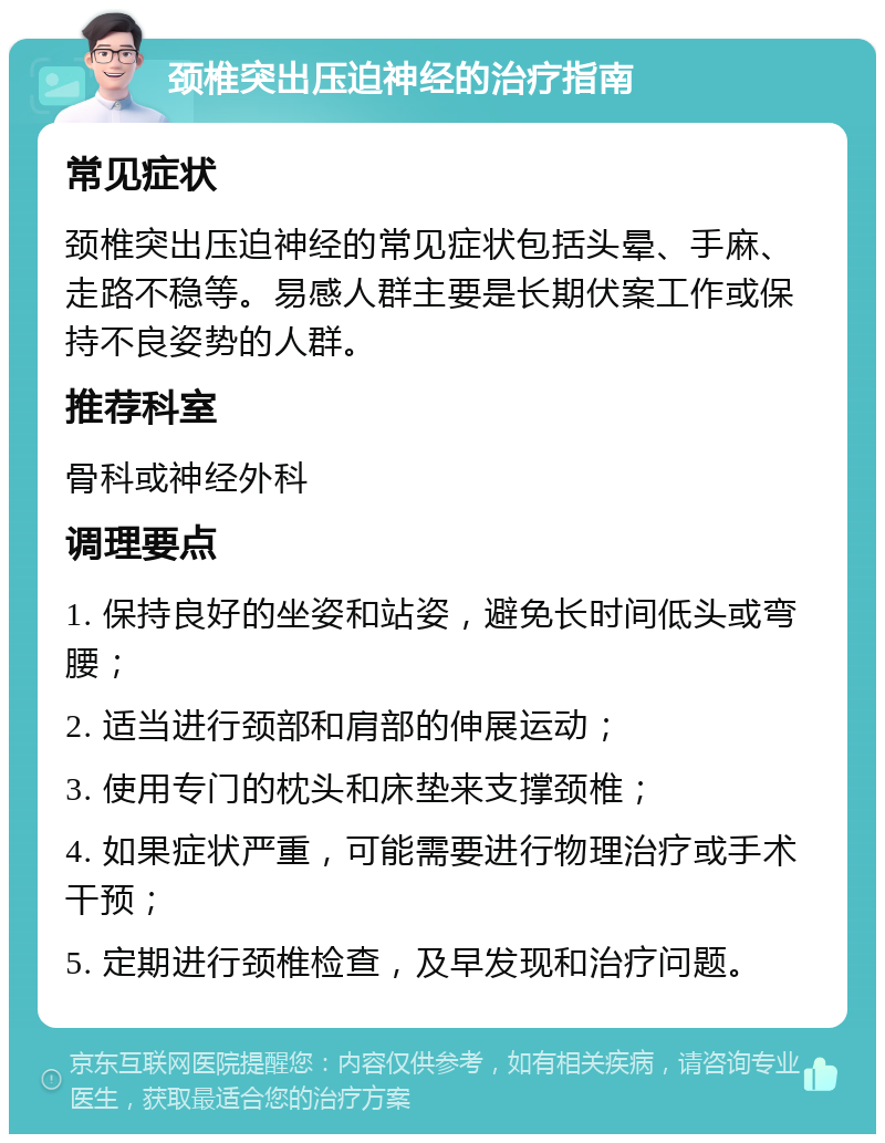 颈椎突出压迫神经的治疗指南 常见症状 颈椎突出压迫神经的常见症状包括头晕、手麻、走路不稳等。易感人群主要是长期伏案工作或保持不良姿势的人群。 推荐科室 骨科或神经外科 调理要点 1. 保持良好的坐姿和站姿，避免长时间低头或弯腰； 2. 适当进行颈部和肩部的伸展运动； 3. 使用专门的枕头和床垫来支撑颈椎； 4. 如果症状严重，可能需要进行物理治疗或手术干预； 5. 定期进行颈椎检查，及早发现和治疗问题。