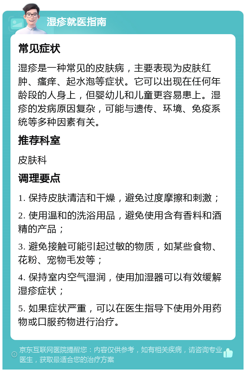 湿疹就医指南 常见症状 湿疹是一种常见的皮肤病，主要表现为皮肤红肿、瘙痒、起水泡等症状。它可以出现在任何年龄段的人身上，但婴幼儿和儿童更容易患上。湿疹的发病原因复杂，可能与遗传、环境、免疫系统等多种因素有关。 推荐科室 皮肤科 调理要点 1. 保持皮肤清洁和干燥，避免过度摩擦和刺激； 2. 使用温和的洗浴用品，避免使用含有香料和酒精的产品； 3. 避免接触可能引起过敏的物质，如某些食物、花粉、宠物毛发等； 4. 保持室内空气湿润，使用加湿器可以有效缓解湿疹症状； 5. 如果症状严重，可以在医生指导下使用外用药物或口服药物进行治疗。