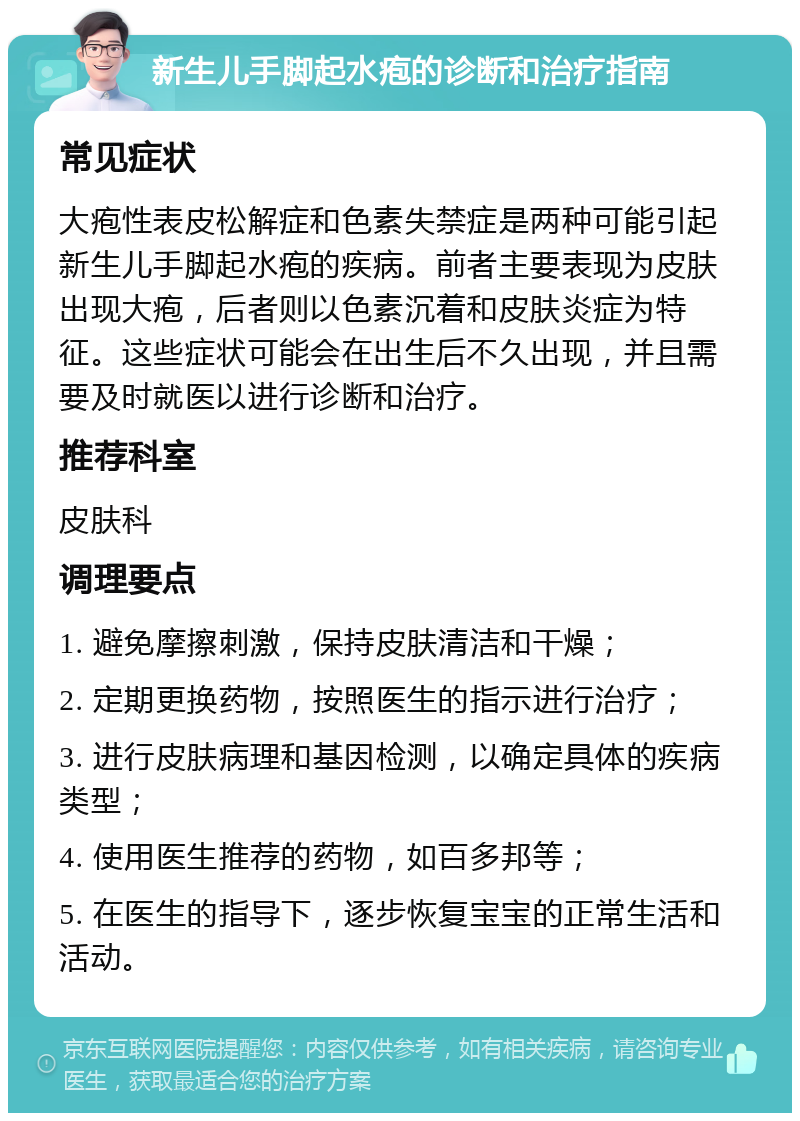 新生儿手脚起水疱的诊断和治疗指南 常见症状 大疱性表皮松解症和色素失禁症是两种可能引起新生儿手脚起水疱的疾病。前者主要表现为皮肤出现大疱，后者则以色素沉着和皮肤炎症为特征。这些症状可能会在出生后不久出现，并且需要及时就医以进行诊断和治疗。 推荐科室 皮肤科 调理要点 1. 避免摩擦刺激，保持皮肤清洁和干燥； 2. 定期更换药物，按照医生的指示进行治疗； 3. 进行皮肤病理和基因检测，以确定具体的疾病类型； 4. 使用医生推荐的药物，如百多邦等； 5. 在医生的指导下，逐步恢复宝宝的正常生活和活动。