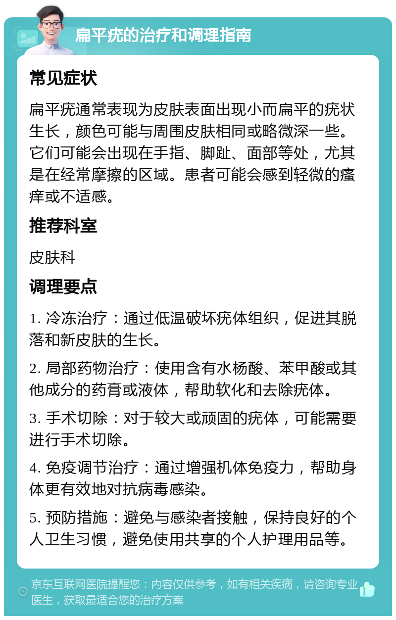 扁平疣的治疗和调理指南 常见症状 扁平疣通常表现为皮肤表面出现小而扁平的疣状生长，颜色可能与周围皮肤相同或略微深一些。它们可能会出现在手指、脚趾、面部等处，尤其是在经常摩擦的区域。患者可能会感到轻微的瘙痒或不适感。 推荐科室 皮肤科 调理要点 1. 冷冻治疗：通过低温破坏疣体组织，促进其脱落和新皮肤的生长。 2. 局部药物治疗：使用含有水杨酸、苯甲酸或其他成分的药膏或液体，帮助软化和去除疣体。 3. 手术切除：对于较大或顽固的疣体，可能需要进行手术切除。 4. 免疫调节治疗：通过增强机体免疫力，帮助身体更有效地对抗病毒感染。 5. 预防措施：避免与感染者接触，保持良好的个人卫生习惯，避免使用共享的个人护理用品等。