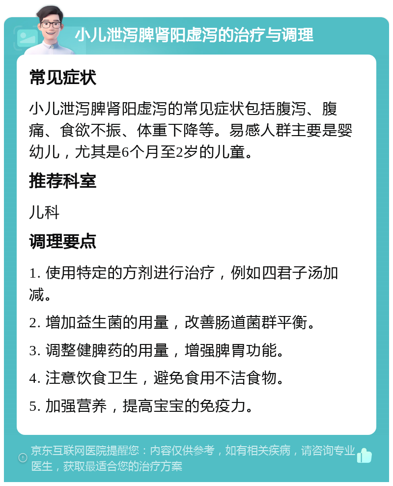 小儿泄泻脾肾阳虚泻的治疗与调理 常见症状 小儿泄泻脾肾阳虚泻的常见症状包括腹泻、腹痛、食欲不振、体重下降等。易感人群主要是婴幼儿，尤其是6个月至2岁的儿童。 推荐科室 儿科 调理要点 1. 使用特定的方剂进行治疗，例如四君子汤加减。 2. 增加益生菌的用量，改善肠道菌群平衡。 3. 调整健脾药的用量，增强脾胃功能。 4. 注意饮食卫生，避免食用不洁食物。 5. 加强营养，提高宝宝的免疫力。