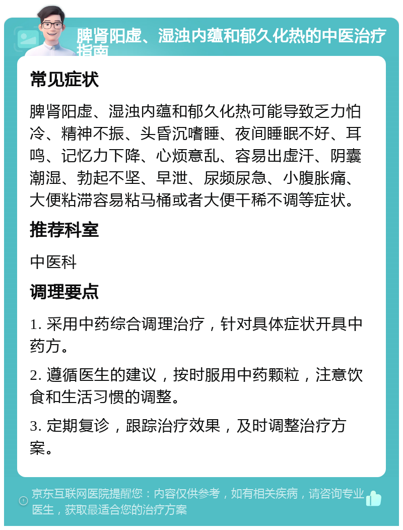 脾肾阳虚、湿浊内蕴和郁久化热的中医治疗指南 常见症状 脾肾阳虚、湿浊内蕴和郁久化热可能导致乏力怕冷、精神不振、头昏沉嗜睡、夜间睡眠不好、耳鸣、记忆力下降、心烦意乱、容易出虚汗、阴囊潮湿、勃起不坚、早泄、尿频尿急、小腹胀痛、大便粘滞容易粘马桶或者大便干稀不调等症状。 推荐科室 中医科 调理要点 1. 采用中药综合调理治疗，针对具体症状开具中药方。 2. 遵循医生的建议，按时服用中药颗粒，注意饮食和生活习惯的调整。 3. 定期复诊，跟踪治疗效果，及时调整治疗方案。