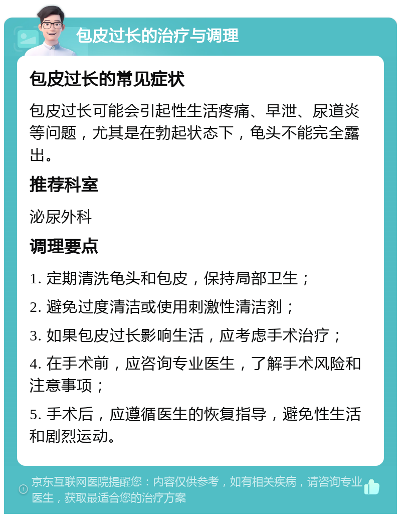 包皮过长的治疗与调理 包皮过长的常见症状 包皮过长可能会引起性生活疼痛、早泄、尿道炎等问题，尤其是在勃起状态下，龟头不能完全露出。 推荐科室 泌尿外科 调理要点 1. 定期清洗龟头和包皮，保持局部卫生； 2. 避免过度清洁或使用刺激性清洁剂； 3. 如果包皮过长影响生活，应考虑手术治疗； 4. 在手术前，应咨询专业医生，了解手术风险和注意事项； 5. 手术后，应遵循医生的恢复指导，避免性生活和剧烈运动。