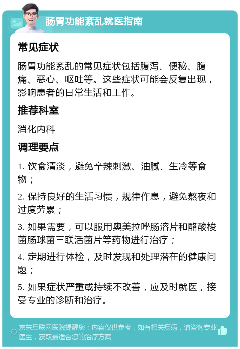 肠胃功能紊乱就医指南 常见症状 肠胃功能紊乱的常见症状包括腹泻、便秘、腹痛、恶心、呕吐等。这些症状可能会反复出现，影响患者的日常生活和工作。 推荐科室 消化内科 调理要点 1. 饮食清淡，避免辛辣刺激、油腻、生冷等食物； 2. 保持良好的生活习惯，规律作息，避免熬夜和过度劳累； 3. 如果需要，可以服用奥美拉唑肠溶片和酪酸梭菌肠球菌三联活菌片等药物进行治疗； 4. 定期进行体检，及时发现和处理潜在的健康问题； 5. 如果症状严重或持续不改善，应及时就医，接受专业的诊断和治疗。