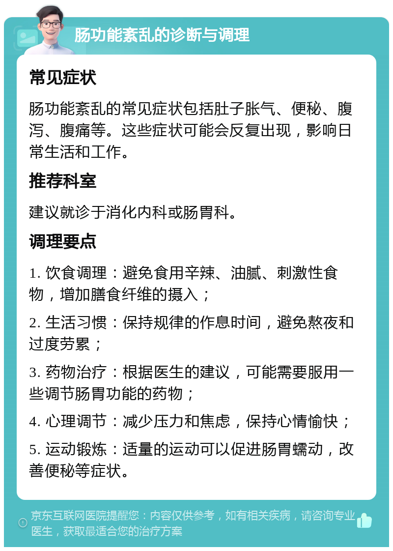 肠功能紊乱的诊断与调理 常见症状 肠功能紊乱的常见症状包括肚子胀气、便秘、腹泻、腹痛等。这些症状可能会反复出现，影响日常生活和工作。 推荐科室 建议就诊于消化内科或肠胃科。 调理要点 1. 饮食调理：避免食用辛辣、油腻、刺激性食物，增加膳食纤维的摄入； 2. 生活习惯：保持规律的作息时间，避免熬夜和过度劳累； 3. 药物治疗：根据医生的建议，可能需要服用一些调节肠胃功能的药物； 4. 心理调节：减少压力和焦虑，保持心情愉快； 5. 运动锻炼：适量的运动可以促进肠胃蠕动，改善便秘等症状。