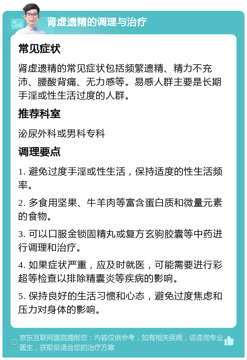 肾虚遗精的调理与治疗 常见症状 肾虚遗精的常见症状包括频繁遗精、精力不充沛、腰酸背痛、无力感等。易感人群主要是长期手淫或性生活过度的人群。 推荐科室 泌尿外科或男科专科 调理要点 1. 避免过度手淫或性生活，保持适度的性生活频率。 2. 多食用坚果、牛羊肉等富含蛋白质和微量元素的食物。 3. 可以口服金锁固精丸或复方玄驹胶囊等中药进行调理和治疗。 4. 如果症状严重，应及时就医，可能需要进行彩超等检查以排除精囊炎等疾病的影响。 5. 保持良好的生活习惯和心态，避免过度焦虑和压力对身体的影响。