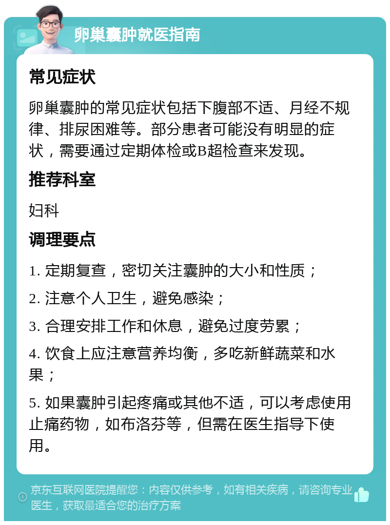 卵巢囊肿就医指南 常见症状 卵巢囊肿的常见症状包括下腹部不适、月经不规律、排尿困难等。部分患者可能没有明显的症状，需要通过定期体检或B超检查来发现。 推荐科室 妇科 调理要点 1. 定期复查，密切关注囊肿的大小和性质； 2. 注意个人卫生，避免感染； 3. 合理安排工作和休息，避免过度劳累； 4. 饮食上应注意营养均衡，多吃新鲜蔬菜和水果； 5. 如果囊肿引起疼痛或其他不适，可以考虑使用止痛药物，如布洛芬等，但需在医生指导下使用。