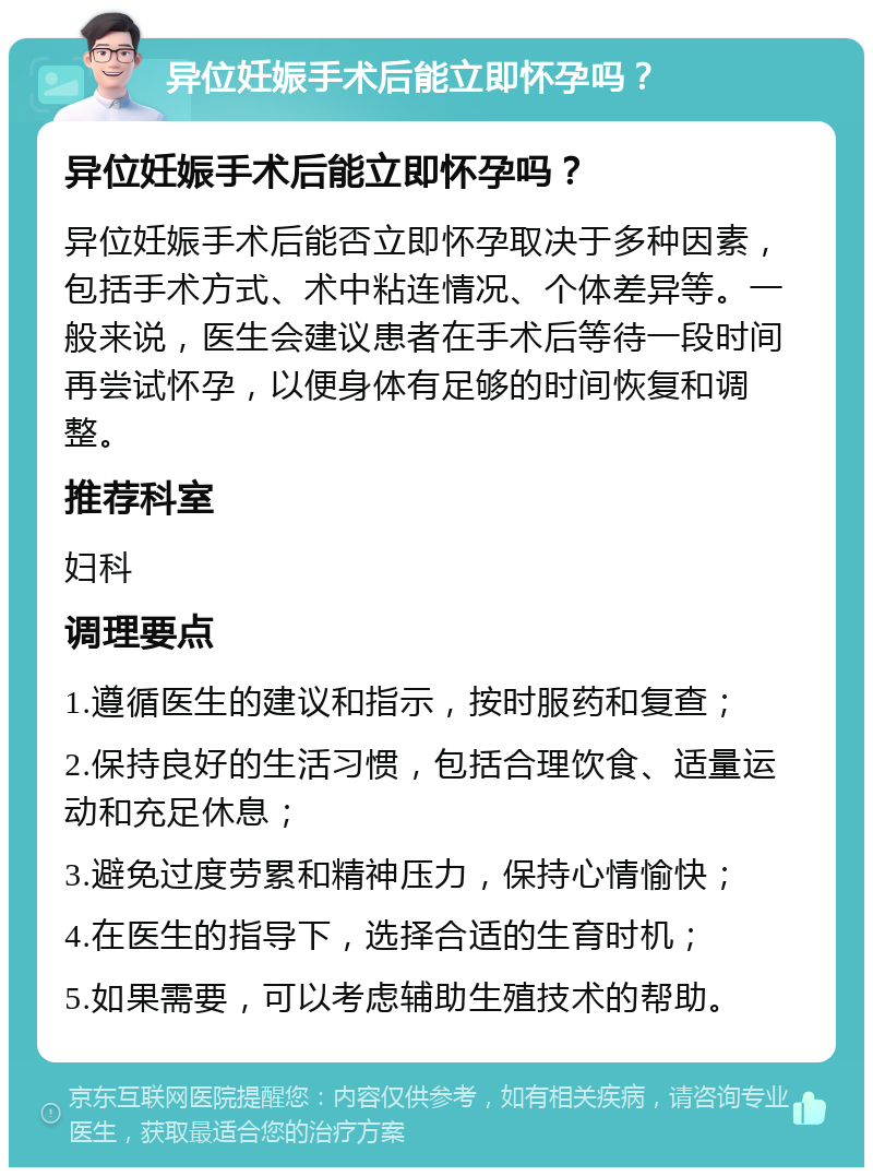 异位妊娠手术后能立即怀孕吗？ 异位妊娠手术后能立即怀孕吗？ 异位妊娠手术后能否立即怀孕取决于多种因素，包括手术方式、术中粘连情况、个体差异等。一般来说，医生会建议患者在手术后等待一段时间再尝试怀孕，以便身体有足够的时间恢复和调整。 推荐科室 妇科 调理要点 1.遵循医生的建议和指示，按时服药和复查； 2.保持良好的生活习惯，包括合理饮食、适量运动和充足休息； 3.避免过度劳累和精神压力，保持心情愉快； 4.在医生的指导下，选择合适的生育时机； 5.如果需要，可以考虑辅助生殖技术的帮助。