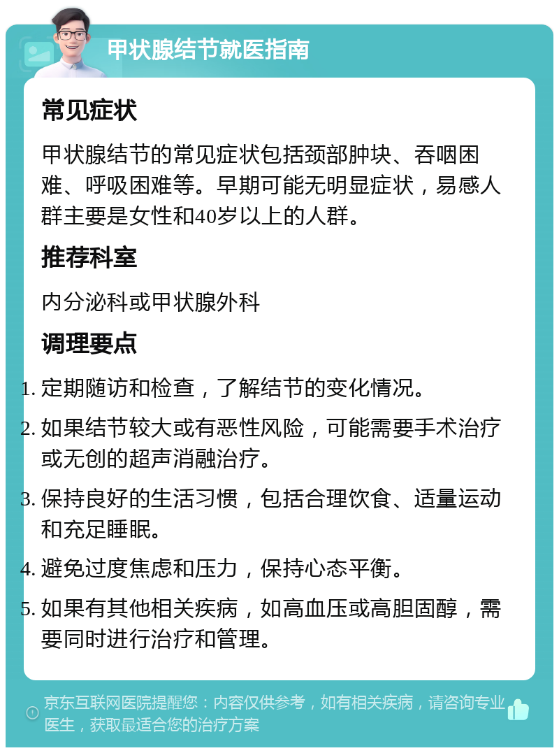 甲状腺结节就医指南 常见症状 甲状腺结节的常见症状包括颈部肿块、吞咽困难、呼吸困难等。早期可能无明显症状，易感人群主要是女性和40岁以上的人群。 推荐科室 内分泌科或甲状腺外科 调理要点 定期随访和检查，了解结节的变化情况。 如果结节较大或有恶性风险，可能需要手术治疗或无创的超声消融治疗。 保持良好的生活习惯，包括合理饮食、适量运动和充足睡眠。 避免过度焦虑和压力，保持心态平衡。 如果有其他相关疾病，如高血压或高胆固醇，需要同时进行治疗和管理。