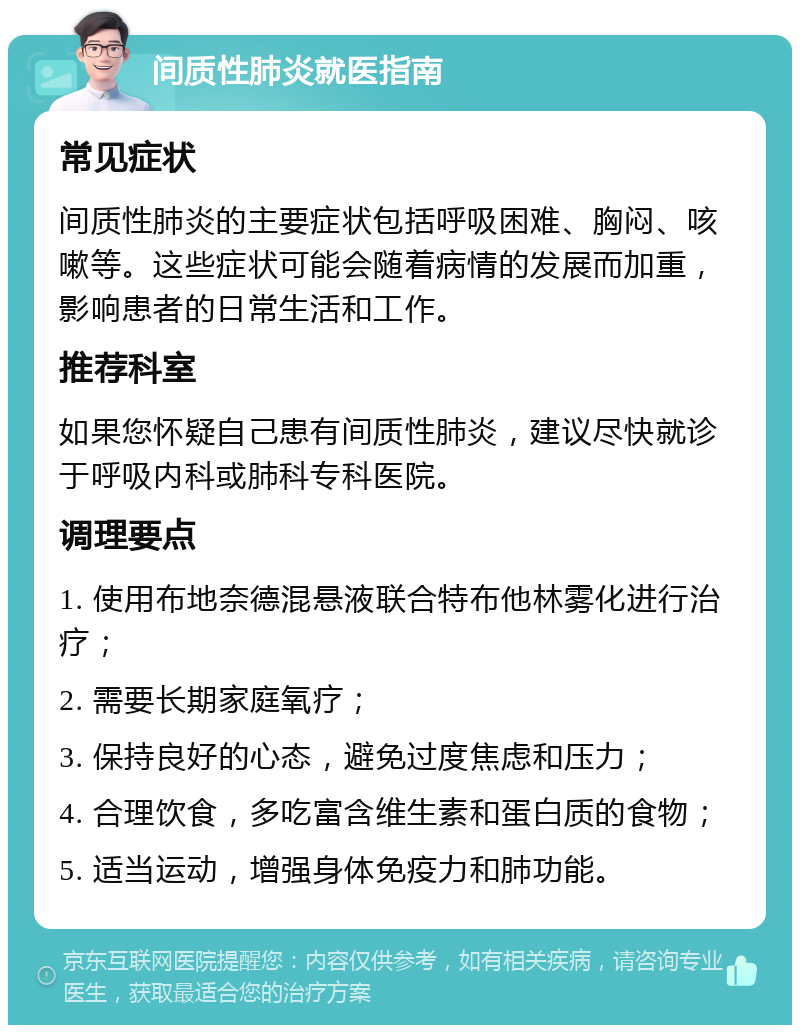 间质性肺炎就医指南 常见症状 间质性肺炎的主要症状包括呼吸困难、胸闷、咳嗽等。这些症状可能会随着病情的发展而加重，影响患者的日常生活和工作。 推荐科室 如果您怀疑自己患有间质性肺炎，建议尽快就诊于呼吸内科或肺科专科医院。 调理要点 1. 使用布地奈德混悬液联合特布他林雾化进行治疗； 2. 需要长期家庭氧疗； 3. 保持良好的心态，避免过度焦虑和压力； 4. 合理饮食，多吃富含维生素和蛋白质的食物； 5. 适当运动，增强身体免疫力和肺功能。