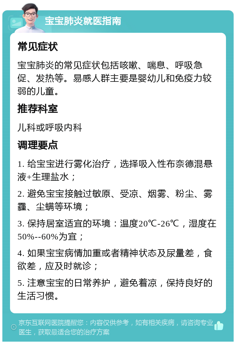 宝宝肺炎就医指南 常见症状 宝宝肺炎的常见症状包括咳嗽、喘息、呼吸急促、发热等。易感人群主要是婴幼儿和免疫力较弱的儿童。 推荐科室 儿科或呼吸内科 调理要点 1. 给宝宝进行雾化治疗，选择吸入性布奈德混悬液+生理盐水； 2. 避免宝宝接触过敏原、受凉、烟雾、粉尘、雾霾、尘螨等环境； 3. 保持居室适宜的环境：温度20℃-26℃，湿度在50%--60%为宜； 4. 如果宝宝病情加重或者精神状态及尿量差，食欲差，应及时就诊； 5. 注意宝宝的日常养护，避免着凉，保持良好的生活习惯。