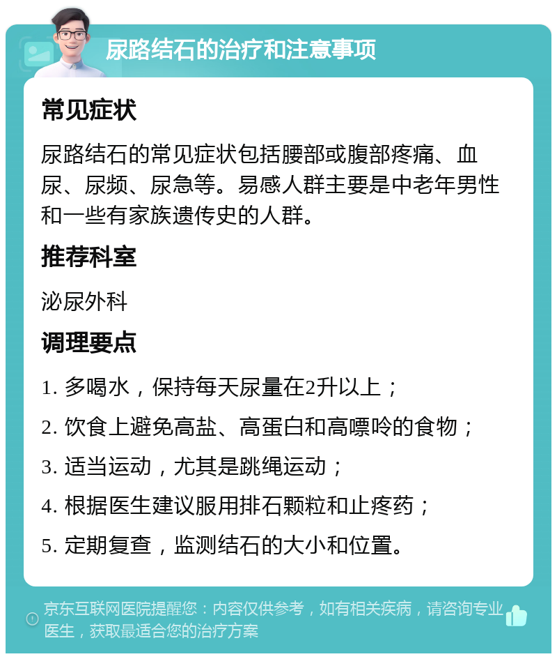 尿路结石的治疗和注意事项 常见症状 尿路结石的常见症状包括腰部或腹部疼痛、血尿、尿频、尿急等。易感人群主要是中老年男性和一些有家族遗传史的人群。 推荐科室 泌尿外科 调理要点 1. 多喝水，保持每天尿量在2升以上； 2. 饮食上避免高盐、高蛋白和高嘌呤的食物； 3. 适当运动，尤其是跳绳运动； 4. 根据医生建议服用排石颗粒和止疼药； 5. 定期复查，监测结石的大小和位置。