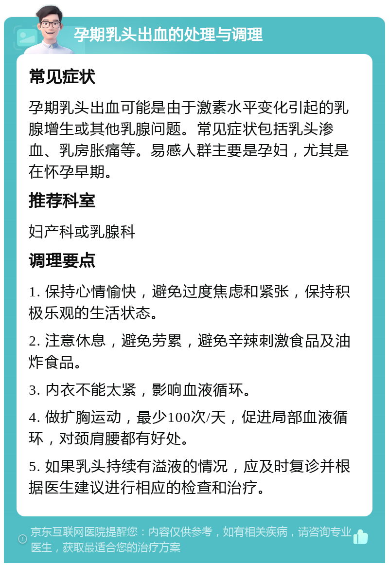 孕期乳头出血的处理与调理 常见症状 孕期乳头出血可能是由于激素水平变化引起的乳腺增生或其他乳腺问题。常见症状包括乳头渗血、乳房胀痛等。易感人群主要是孕妇，尤其是在怀孕早期。 推荐科室 妇产科或乳腺科 调理要点 1. 保持心情愉快，避免过度焦虑和紧张，保持积极乐观的生活状态。 2. 注意休息，避免劳累，避免辛辣刺激食品及油炸食品。 3. 内衣不能太紧，影响血液循环。 4. 做扩胸运动，最少100次/天，促进局部血液循环，对颈肩腰都有好处。 5. 如果乳头持续有溢液的情况，应及时复诊并根据医生建议进行相应的检查和治疗。