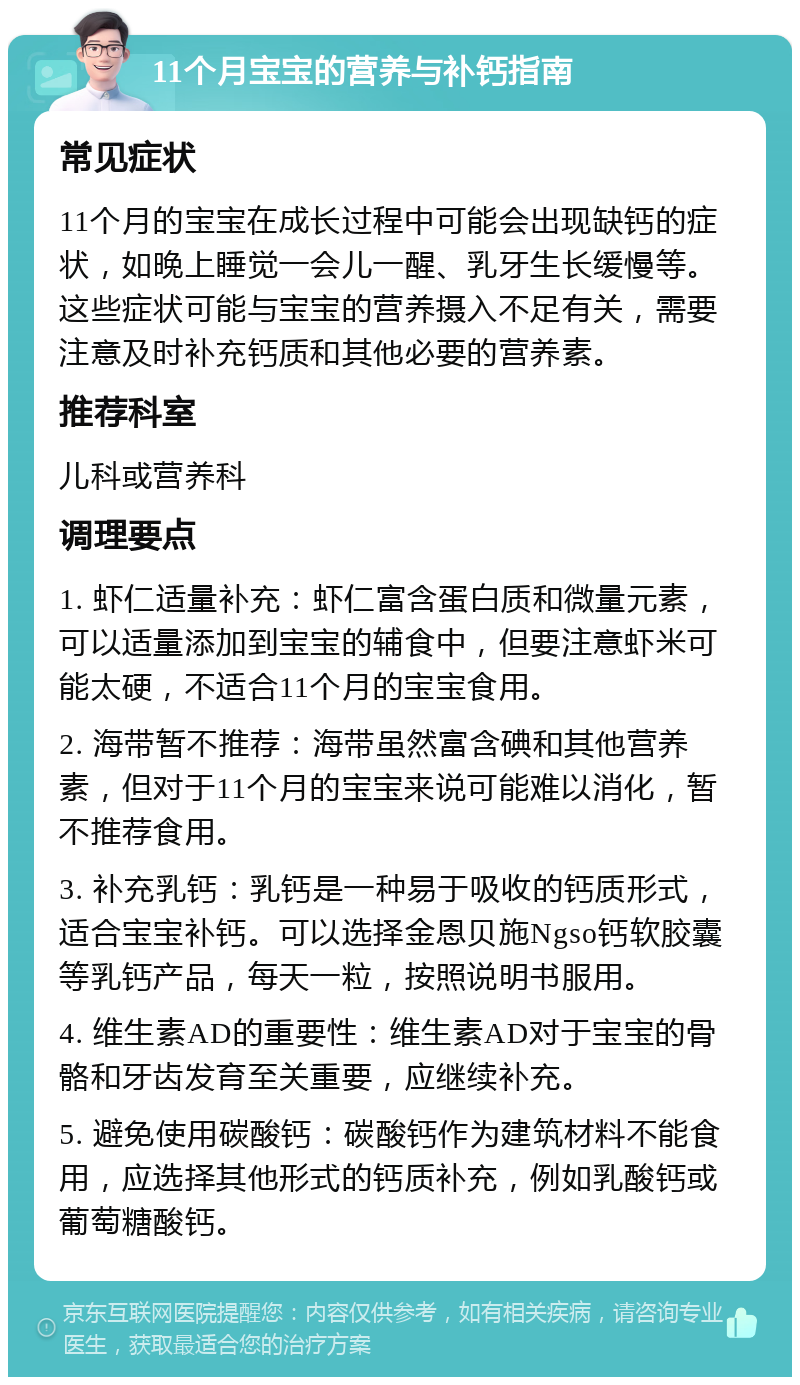 11个月宝宝的营养与补钙指南 常见症状 11个月的宝宝在成长过程中可能会出现缺钙的症状，如晚上睡觉一会儿一醒、乳牙生长缓慢等。这些症状可能与宝宝的营养摄入不足有关，需要注意及时补充钙质和其他必要的营养素。 推荐科室 儿科或营养科 调理要点 1. 虾仁适量补充：虾仁富含蛋白质和微量元素，可以适量添加到宝宝的辅食中，但要注意虾米可能太硬，不适合11个月的宝宝食用。 2. 海带暂不推荐：海带虽然富含碘和其他营养素，但对于11个月的宝宝来说可能难以消化，暂不推荐食用。 3. 补充乳钙：乳钙是一种易于吸收的钙质形式，适合宝宝补钙。可以选择金恩贝施Ngso钙软胶囊等乳钙产品，每天一粒，按照说明书服用。 4. 维生素AD的重要性：维生素AD对于宝宝的骨骼和牙齿发育至关重要，应继续补充。 5. 避免使用碳酸钙：碳酸钙作为建筑材料不能食用，应选择其他形式的钙质补充，例如乳酸钙或葡萄糖酸钙。