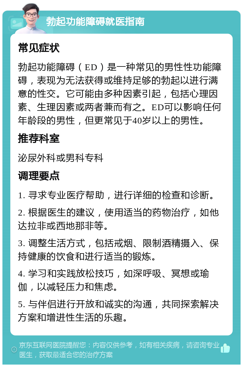 勃起功能障碍就医指南 常见症状 勃起功能障碍（ED）是一种常见的男性性功能障碍，表现为无法获得或维持足够的勃起以进行满意的性交。它可能由多种因素引起，包括心理因素、生理因素或两者兼而有之。ED可以影响任何年龄段的男性，但更常见于40岁以上的男性。 推荐科室 泌尿外科或男科专科 调理要点 1. 寻求专业医疗帮助，进行详细的检查和诊断。 2. 根据医生的建议，使用适当的药物治疗，如他达拉非或西地那非等。 3. 调整生活方式，包括戒烟、限制酒精摄入、保持健康的饮食和进行适当的锻炼。 4. 学习和实践放松技巧，如深呼吸、冥想或瑜伽，以减轻压力和焦虑。 5. 与伴侣进行开放和诚实的沟通，共同探索解决方案和增进性生活的乐趣。