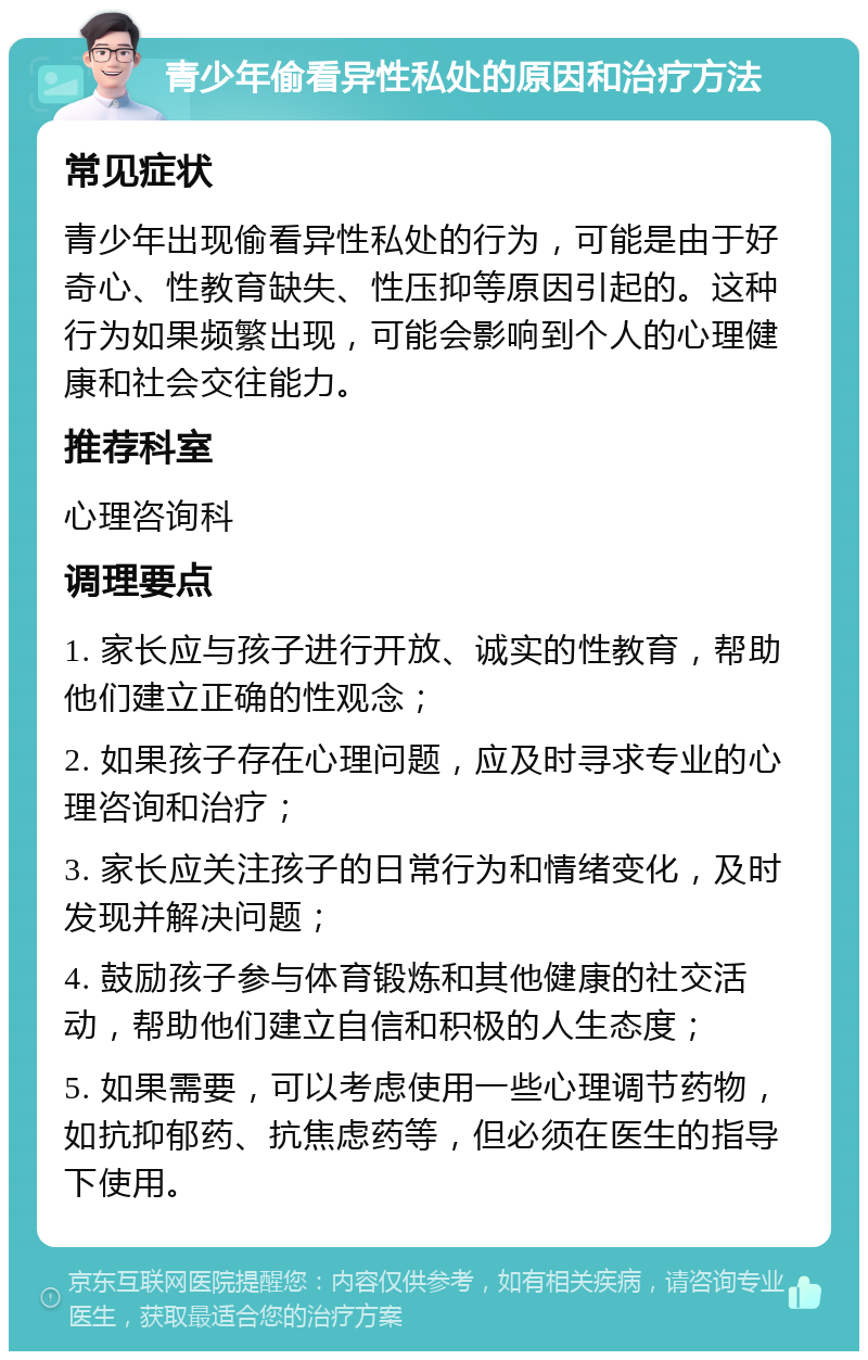 青少年偷看异性私处的原因和治疗方法 常见症状 青少年出现偷看异性私处的行为，可能是由于好奇心、性教育缺失、性压抑等原因引起的。这种行为如果频繁出现，可能会影响到个人的心理健康和社会交往能力。 推荐科室 心理咨询科 调理要点 1. 家长应与孩子进行开放、诚实的性教育，帮助他们建立正确的性观念； 2. 如果孩子存在心理问题，应及时寻求专业的心理咨询和治疗； 3. 家长应关注孩子的日常行为和情绪变化，及时发现并解决问题； 4. 鼓励孩子参与体育锻炼和其他健康的社交活动，帮助他们建立自信和积极的人生态度； 5. 如果需要，可以考虑使用一些心理调节药物，如抗抑郁药、抗焦虑药等，但必须在医生的指导下使用。